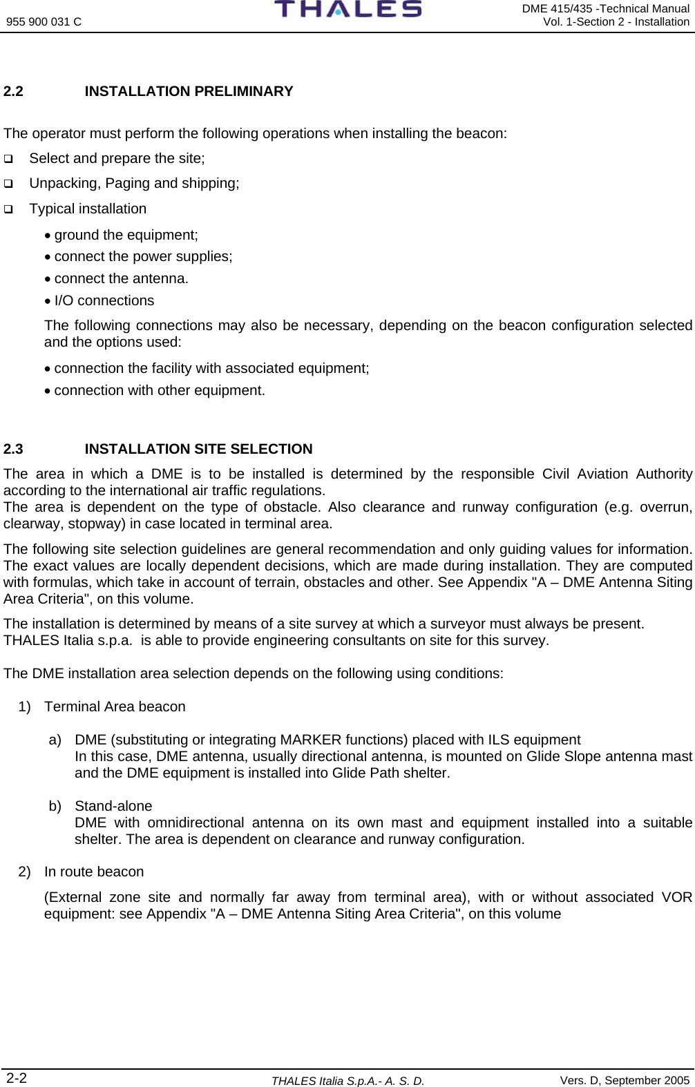 955 900 031 C   DME 415/435 -Technical Manual Vol. 1-Section 2 - Installation 2-2 THALES Italia S.p.A.- A. S. D. Vers. D, September 2005  2.2 INSTALLATION PRELIMINARY  The operator must perform the following operations when installing the beacon:  Select and prepare the site;  Unpacking, Paging and shipping;   Typical installation  • ground the equipment; • connect the power supplies; • connect the antenna. • I/O connections The following connections may also be necessary, depending on the beacon configuration selected and the options used: • connection the facility with associated equipment; • connection with other equipment.  2.3  INSTALLATION SITE SELECTION The area in which a DME is to be installed is determined by the responsible Civil Aviation Authority according to the international air traffic regulations.  The area is dependent on the type of obstacle. Also clearance and runway configuration (e.g. overrun, clearway, stopway) in case located in terminal area. The following site selection guidelines are general recommendation and only guiding values for information. The exact values are locally dependent decisions, which are made during installation. They are computed with formulas, which take in account of terrain, obstacles and other. See Appendix &quot;A – DME Antenna Siting Area Criteria&quot;, on this volume. The installation is determined by means of a site survey at which a surveyor must always be present.  THALES Italia s.p.a.  is able to provide engineering consultants on site for this survey.  The DME installation area selection depends on the following using conditions:  1)  Terminal Area beacon  a)  DME (substituting or integrating MARKER functions) placed with ILS equipment In this case, DME antenna, usually directional antenna, is mounted on Glide Slope antenna mast and the DME equipment is installed into Glide Path shelter.  b) Stand-alone DME with omnidirectional antenna on its own mast and equipment installed into a suitable shelter. The area is dependent on clearance and runway configuration.  2)  In route beacon  (External zone site and normally far away from terminal area), with or without associated VOR equipment: see Appendix &quot;A – DME Antenna Siting Area Criteria&quot;, on this volume      