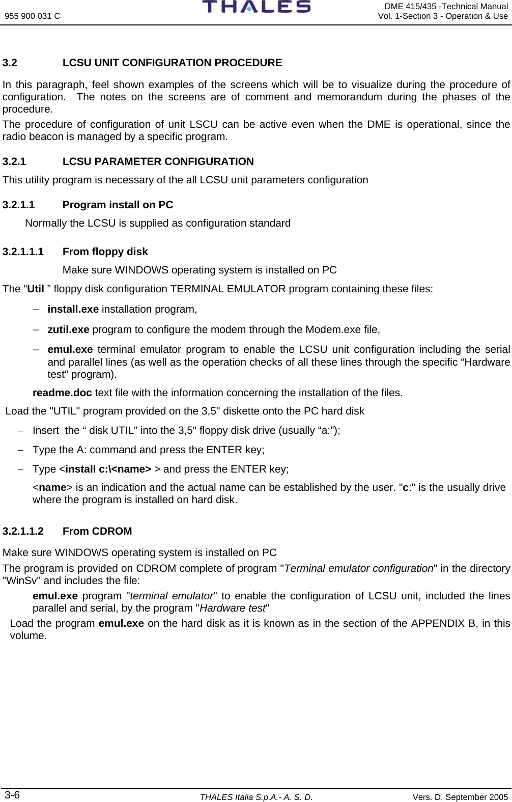 955 900 031 C   DME 415/435 -Technical Manual Vol. 1-Section 3 - Operation &amp; Use 3-6 THALES Italia S.p.A.- A. S. D. Vers. D, September 2005 3.2  LCSU UNIT CONFIGURATION PROCEDURE In this paragraph, feel shown examples of the screens which will be to visualize during the procedure of configuration.  The notes on the screens are of comment and memorandum during the phases of the procedure.   The procedure of configuration of unit LSCU can be active even when the DME is operational, since the radio beacon is managed by a specific program. 3.2.1  LCSU PARAMETER CONFIGURATION  This utility program is necessary of the all LCSU unit parameters configuration  3.2.1.1  Program install on PC Normally the LCSU is supplied as configuration standard   3.2.1.1.1 From floppy disk Make sure WINDOWS operating system is installed on PC The “Util ” floppy disk configuration TERMINAL EMULATOR program containing these files: − install.exe installation program, − zutil.exe program to configure the modem through the Modem.exe file, − emul.exe terminal emulator program to enable the LCSU unit configuration including the serial and parallel lines (as well as the operation checks of all these lines through the specific “Hardware test” program). readme.doc text file with the information concerning the installation of the files.  Load the &quot;UTIL&quot; program provided on the 3,5&quot; diskette onto the PC hard disk −  Insert  the “ disk UTIL” into the 3,5&quot; floppy disk drive (usually “a:”); −  Type the A: command and press the ENTER key; − Type &lt;install c:\&lt;name&gt; &gt; and press the ENTER key; &lt;name&gt; is an indication and the actual name can be established by the user. &quot;c:&quot; is the usually drive where the program is installed on hard disk. 3.2.1.1.2  From CDROM  Make sure WINDOWS operating system is installed on PC  The program is provided on CDROM complete of program &quot;Terminal emulator configuration&quot; in the directory &quot;WinSv&quot; and includes the file: emul.exe program &quot;terminal emulator&quot; to enable the configuration of LCSU unit, included the lines parallel and serial, by the program &quot;Hardware test&quot;  Load the program emul.exe on the hard disk as it is known as in the section of the APPENDIX B, in this volume. 