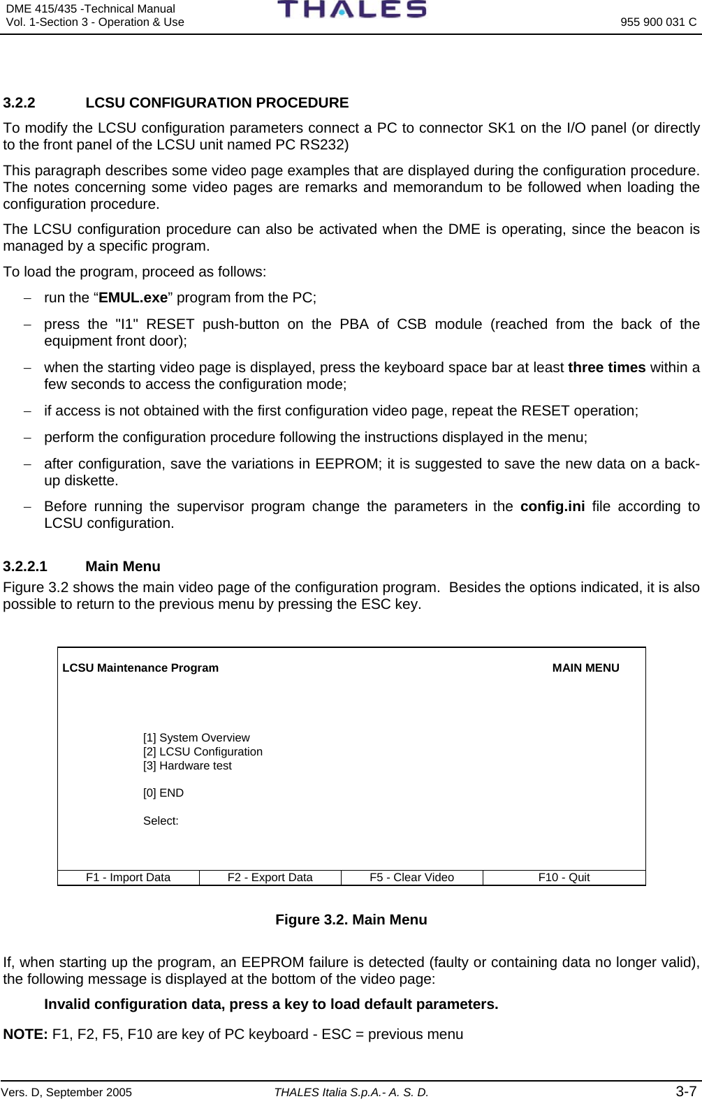 DME 415/435 -Technical Manual  Vol. 1-Section 3 - Operation &amp; Use   955 900 031 C Vers. D, September 2005 THALES Italia S.p.A.- A. S. D. 3-7  3.2.2  LCSU CONFIGURATION PROCEDURE To modify the LCSU configuration parameters connect a PC to connector SK1 on the I/O panel (or directly to the front panel of the LCSU unit named PC RS232) This paragraph describes some video page examples that are displayed during the configuration procedure. The notes concerning some video pages are remarks and memorandum to be followed when loading the configuration procedure. The LCSU configuration procedure can also be activated when the DME is operating, since the beacon is managed by a specific program. To load the program, proceed as follows: −  run the “EMUL.exe” program from the PC; −  press the &quot;I1&quot; RESET push-button on the PBA of CSB module (reached from the back of the equipment front door); −  when the starting video page is displayed, press the keyboard space bar at least three times within a few seconds to access the configuration mode; −  if access is not obtained with the first configuration video page, repeat the RESET operation; −  perform the configuration procedure following the instructions displayed in the menu; −  after configuration, save the variations in EEPROM; it is suggested to save the new data on a back-up diskette. −  Before running the supervisor program change the parameters in the config.ini file according to LCSU configuration. 3.2.2.1 Main Menu Figure 3.2 shows the main video page of the configuration program.  Besides the options indicated, it is also possible to return to the previous menu by pressing the ESC key.   LCSU Maintenance Program    MAIN MENU                                                            [1] System Overview                          [2] LCSU Configuration                          [3] Hardware test                           [0] END                            Select:     F1 - Import Data  F2 - Export Data  F5 - Clear Video  F10 - Quit  Figure 3.2. Main Menu  If, when starting up the program, an EEPROM failure is detected (faulty or containing data no longer valid), the following message is displayed at the bottom of the video page: Invalid configuration data, press a key to load default parameters. NOTE: F1, F2, F5, F10 are key of PC keyboard - ESC = previous menu  
