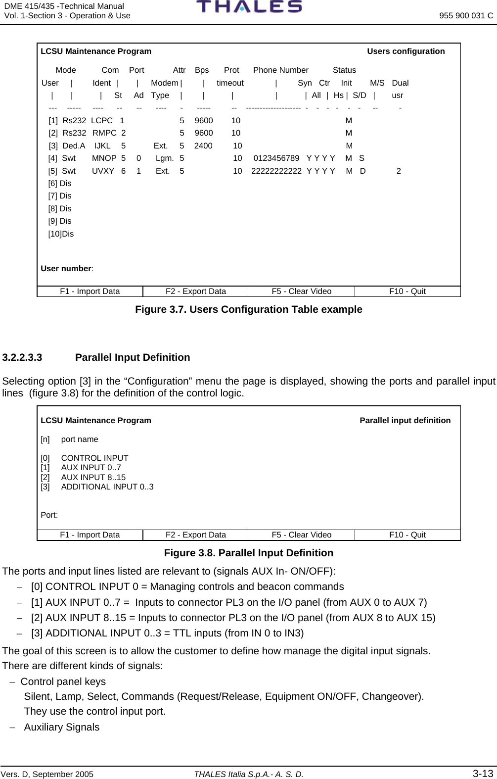 DME 415/435 -Technical Manual  Vol. 1-Section 3 - Operation &amp; Use   955 900 031 C Vers. D, September 2005 THALES Italia S.p.A.- A. S. D. 3-13 LCSU Maintenance Program                                      Users configuration     Mode        Com  Port  Attr   Bps   Prot     Phone Number     Status User   |    Ident   |    |   Modem |    |    timeout        |         Syn   Ctr   Init   M/S   Dual  |     |      |     St     Ad   Type   |    |      |           |            |  All  |  Hs |   S/D  |    usr ---   -----   ----   --   --   ----   -   -----   --   --------------------  -    -   -   -    -   -   --     -   [1]  Rs232  LCPC   1               5   9600    10                                  M [2]  Rs232   RMPC  2               5   9600    10                                  M [3]  Ded.A    IJKL     5      Ext.   5    2400      10                                M   [4]  Swt      MNOP  5    0  Lgm.   5           10     0123456789   Y Y Y Y   M   S  [5]  Swt      UVXY   6    1   Ext.    5           10    22222222222  Y Y Y Y   M   D       2  [6] Dis  [7] Dis  [8] Dis  [9] Dis  [10]Dis   User number:  F1 - Import Data  F2 - Export Data  F5 - Clear Video  F10 - Quit Figure 3.7. Users Configuration Table example   3.2.2.3.3    Parallel Input Definition Selecting option [3] in the “Configuration” menu the page is displayed, showing the ports and parallel input lines  (figure 3.8) for the definition of the control logic.  LCSU Maintenance Program                                     Parallel input definition  [n]     port name  [0]     CONTROL INPUT  [1]     AUX INPUT 0..7 [2]     AUX INPUT 8..15 [3]     ADDITIONAL INPUT 0..3   Port:  F1 - Import Data  F2 - Export Data  F5 - Clear Video  F10 - Quit Figure 3.8. Parallel Input Definition The ports and input lines listed are relevant to (signals AUX In- ON/OFF): −  [0] CONTROL INPUT 0 = Managing controls and beacon commands −  [1] AUX INPUT 0..7 =  Inputs to connector PL3 on the I/O panel (from AUX 0 to AUX 7) −  [2] AUX INPUT 8..15 = Inputs to connector PL3 on the I/O panel (from AUX 8 to AUX 15) –  [3] ADDITIONAL INPUT 0..3 = TTL inputs (from IN 0 to IN3) The goal of this screen is to allow the customer to define how manage the digital input signals. There are different kinds of signals: −  Control panel keys Silent, Lamp, Select, Commands (Request/Release, Equipment ON/OFF, Changeover). They use the control input port.  − Auxiliary Signals 