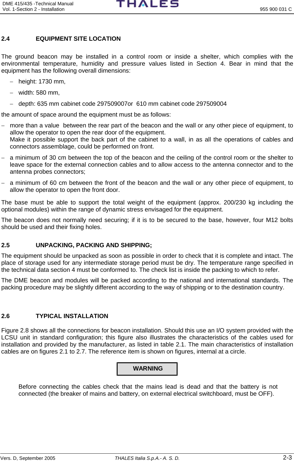 DME 415/435 -Technical Manual  Vol. 1-Section 2 - Installation  955 900 031 C Vers. D, September 2005 THALES Italia S.p.A.- A. S. D. 2-3  2.4  EQUIPMENT SITE LOCATION   The ground beacon may be installed in a control room or inside a shelter, which complies with the environmental temperature, humidity and pressure values listed in Section 4. Bear in mind that the equipment has the following overall dimensions: −  height: 1730 mm, −  width: 580 mm, −  depth: 635 mm cabinet code 297509007or  610 mm cabinet code 297509004 the amount of space around the equipment must be as follows: −  more than a value  between the rear part of the beacon and the wall or any other piece of equipment, to allow the operator to open the rear door of the equipment. Make it possible support the back part of the cabinet to a wall, in as all the operations of cables and connectors assemblage, could be performed on front.  −  a minimum of 30 cm between the top of the beacon and the ceiling of the control room or the shelter to leave space for the external connection cables and to allow access to the antenna connector and to the antenna probes connectors; −  a minimum of 60 cm between the front of the beacon and the wall or any other piece of equipment, to allow the operator to open the front door. The base must be able to support the total weight of the equipment (approx. 200/230 kg including the optional modules) within the range of dynamic stress envisaged for the equipment.  The beacon does not normally need securing; if it is to be secured to the base, however, four M12 bolts should be used and their fixing holes. 2.5  UNPACKING, PACKING AND SHIPPING;  The equipment should be unpacked as soon as possible in order to check that it is complete and intact. The place of storage used for any intermediate storage period must be dry. The temperature range specified in the technical data section 4 must be conformed to. The check list is inside the packing to which to refer.    The DME beacon and modules will be packed according to the national and international standards. The packing procedure may be slightly different according to the way of shipping or to the destination country.  2.6 TYPICAL INSTALLATION Figure 2.8 shows all the connections for beacon installation. Should this use an I/O system provided with the LCSU unit in standard configuration; this figure also illustrates the characteristics of the cables used for installation and provided by the manufacturer, as listed in table 2.1. The main characteristics of installation cables are on figures 2.1 to 2.7. The reference item is shown on figures, internal at a circle. WARNING  Before connecting the cables check that the mains lead is dead and that the battery is not connected (the breaker of mains and battery, on external electrical switchboard, must be OFF).   
