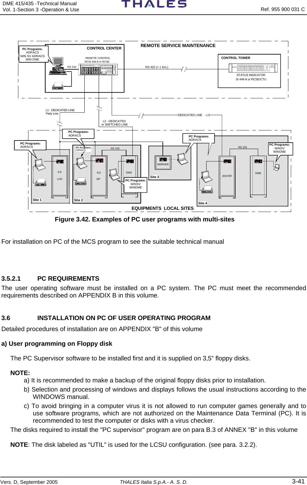 DME 415/435 -Technical Manual Vol. 1-Section 3 -Operation &amp; Use   Ref. 955 900 031 C Vers. D, September 2005 THALES Italia S.p.A.- A. S. D. 3-41  STATUS INDICATOR SI 446-8 or RCSE/CTU RS 422 (&lt; 1 Km.)REMOTE CONTROL RCSI 446-8 or RCSE2AL AR MNORMALWARNINGTESTLAM P SI LON1ALAR MNORMALWARNING4AL AR MNORMALWARNING3ALAR MNORMALWARNING6AL AR MNORMALWARNING5ALAR MNORMALWARNING8ALAR MNORMALWARNING7AL AR MNORMALWARNINGEQUI PME NT STA TU S SIL2 - DEDICATED RS 232DME (D)VORDME GPILSLOCILSMARKERRS 232SELE CTWARNINGNORMALDATA COMALARMSELE CTWARNINGNORMALDATA COMALARMSELE CTWARNINGNORMALDATA COMALARMSEL E CTWARN I NGNORMALDATA COMALARMSEL E CTWARNINGNORMALDATA COMALARMSEL E CTWARN I NGNORMALDATA COMALARMSEL E CTWARNINGNORMALDATA COMALARMSEL E CTWARNINGNORMALDATA COMALARMEQUI PME NT R CS IRCSI 44612345678DE T A I LE D STATUSMAIN STATUSREQUESTRELEASEMON 1STAND BYMON 2 TX 1ON ANTFAULTYWARNINGTX 2ON ANTFAULTYWARNINGOPERATIONWARNINGDATA COMSILFAULTYBYPA SS EDFAULTYBYPA SS EDOTHER WA RNANT FT YENV  ALRMMAINS OFFENA BL E DENGAGEDSTATIONCONTROLCHANGEOVEREQU IPON/OFFCOMMANDST AN D BYRS 232 REMOTE SERVICE MAINTENANCECONTROL TOWERCONTROL CENTEREQUIPMENTS  LOCAL SITES or SWITCHED LINEDEDICATED LINE   - L3L1 - DEDICATED LINEParty Line  Site 1 Site 2Site 3Site 4PC Programs:ADRACSPC Programs:ADRACSWIN SV ADRACSWIN DMEPC Programs:ADRACSPC Programs:ADRACSPC Programs:ADRACSPC Programs:WINSVWINDMEPC Programs:WINSVWINDME Figure 3.42. Examples of PC user programs with multi-sites  For installation on PC of the MCS program to see the suitable technical manual   3.5.2.1 PC REQUIREMENTS The user operating software must be installed on a PC system. The PC must meet the recommended requirements described on APPENDIX B in this volume. 3.6  INSTALLATION ON PC OF USER OPERATING PROGRAM Detailed procedures of installation are on APPENDIX &quot;B&quot; of this volume  a) User programming on Floppy disk  The PC Supervisor software to be installed first and it is supplied on 3,5” floppy disks.  NOTE:  a) It is recommended to make a backup of the original floppy disks prior to installation. b) Selection and processing of windows and displays follows the usual instructions according to the WINDOWS manual. c) To avoid bringing in a computer virus it is not allowed to run computer games generally and to use software programs, which are not authorized on the Maintenance Data Terminal (PC). It is recommended to test the computer or disks with a virus checker. The disks required to install the &quot;PC supervisor&quot; program are on para B.3 of ANNEX &quot;B&quot; in this volume NOTE: The disk labeled as &quot;UTIL&quot; is used for the LCSU configuration. (see para. 3.2.2).   