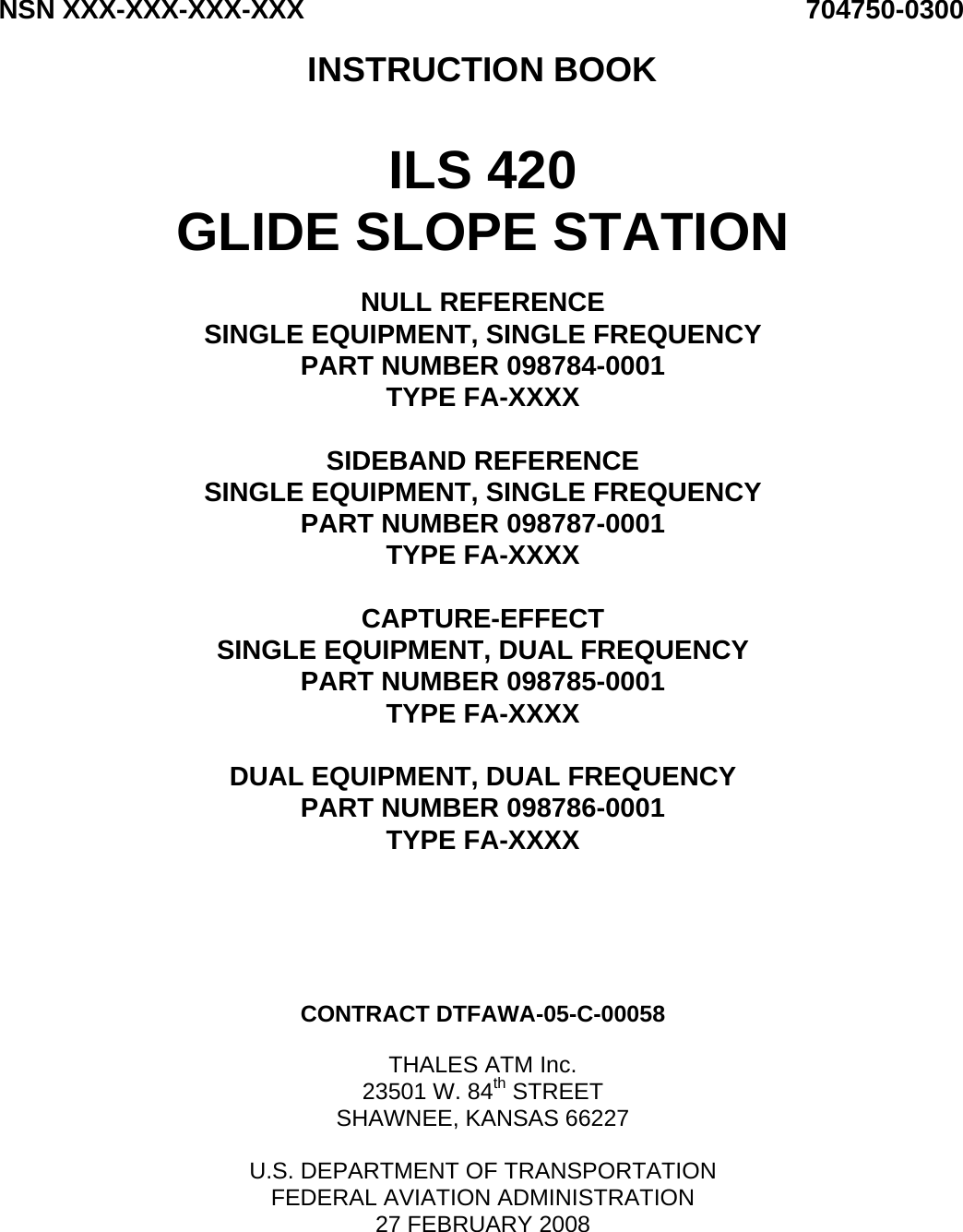 NSN XXX-XXX-XXX-XXX 704750-0300  INSTRUCTION BOOK   ILS 420 GLIDE SLOPE STATION  NULL REFERENCE SINGLE EQUIPMENT, SINGLE FREQUENCY PART NUMBER 098784-0001 TYPE FA-XXXX  SIDEBAND REFERENCE SINGLE EQUIPMENT, SINGLE FREQUENCY PART NUMBER 098787-0001 TYPE FA-XXXX  CAPTURE-EFFECT SINGLE EQUIPMENT, DUAL FREQUENCY PART NUMBER 098785-0001 TYPE FA-XXXX  DUAL EQUIPMENT, DUAL FREQUENCY PART NUMBER 098786-0001 TYPE FA-XXXX       CONTRACT DTFAWA-05-C-00058  THALES ATM Inc. 23501 W. 84th STREET SHAWNEE, KANSAS 66227  U.S. DEPARTMENT OF TRANSPORTATION FEDERAL AVIATION ADMINISTRATION 27 FEBRUARY 2008  