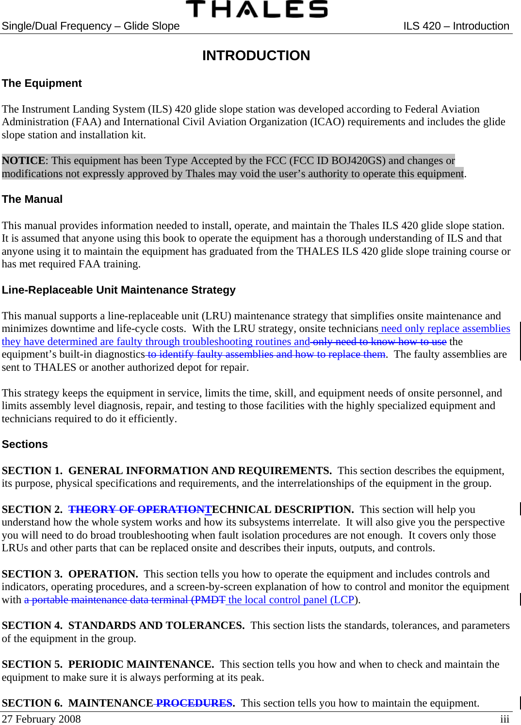  Single/Dual Frequency – Glide Slope  ILS 420 – Introduction  27 February 2008  iii INTRODUCTION  The Equipment  The Instrument Landing System (ILS) 420 glide slope station was developed according to Federal Aviation Administration (FAA) and International Civil Aviation Organization (ICAO) requirements and includes the glide slope station and installation kit.  NOTICE: This equipment has been Type Accepted by the FCC (FCC ID BOJ420GS) and changes or modifications not expressly approved by Thales may void the user’s authority to operate this equipment.  The Manual  This manual provides information needed to install, operate, and maintain the Thales ILS 420 glide slope station.  It is assumed that anyone using this book to operate the equipment has a thorough understanding of ILS and that anyone using it to maintain the equipment has graduated from the THALES ILS 420 glide slope training course or has met required FAA training.  Line-Replaceable Unit Maintenance Strategy  This manual supports a line-replaceable unit (LRU) maintenance strategy that simplifies onsite maintenance and minimizes downtime and life-cycle costs.  With the LRU strategy, onsite technicians need only replace assemblies they have determined are faulty through troubleshooting routines and only need to know how to use the equipment’s built-in diagnostics to identify faulty assemblies and how to replace them.  The faulty assemblies are sent to THALES or another authorized depot for repair.  This strategy keeps the equipment in service, limits the time, skill, and equipment needs of onsite personnel, and limits assembly level diagnosis, repair, and testing to those facilities with the highly specialized equipment and technicians required to do it efficiently.  Sections  SECTION 1.  GENERAL INFORMATION AND REQUIREMENTS.  This section describes the equipment, its purpose, physical specifications and requirements, and the interrelationships of the equipment in the group.  SECTION 2.  THEORY OF OPERATIONTECHNICAL DESCRIPTION.  This section will help you understand how the whole system works and how its subsystems interrelate.  It will also give you the perspective you will need to do broad troubleshooting when fault isolation procedures are not enough.  It covers only those LRUs and other parts that can be replaced onsite and describes their inputs, outputs, and controls.  SECTION 3.  OPERATION.  This section tells you how to operate the equipment and includes controls and indicators, operating procedures, and a screen-by-screen explanation of how to control and monitor the equipment with a portable maintenance data terminal (PMDT the local control panel (LCP).  SECTION 4.  STANDARDS AND TOLERANCES.  This section lists the standards, tolerances, and parameters of the equipment in the group.  SECTION 5.  PERIODIC MAINTENANCE.  This section tells you how and when to check and maintain the equipment to make sure it is always performing at its peak.  SECTION 6.  MAINTENANCE PROCEDURES.  This section tells you how to maintain the equipment. 