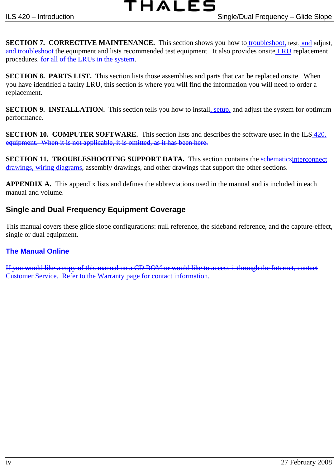  ILS 420 – Introduction  Single/Dual Frequency – Glide Slope  iv  27 February 2008  SECTION 7.  CORRECTIVE MAINTENANCE.  This section shows you how to troubleshoot, test, and adjust, and troubleshoot the equipment and lists recommended test equipment.  It also provides onsite LRU replacement procedures. for all of the LRUs in the system.  SECTION 8.  PARTS LIST.  This section lists those assemblies and parts that can be replaced onsite.  When you have identified a faulty LRU, this section is where you will find the information you will need to order a replacement.  SECTION 9.  INSTALLATION.  This section tells you how to install, setup, and adjust the system for optimum performance.  SECTION 10.  COMPUTER SOFTWARE.  This section lists and describes the software used in the ILS 420. equipment.  When it is not applicable, it is omitted, as it has been here.  SECTION 11.  TROUBLESHOOTING SUPPORT DATA.  This section contains the schematicsinterconnect drawings, wiring diagrams, assembly drawings, and other drawings that support the other sections.  APPENDIX A.  This appendix lists and defines the abbreviations used in the manual and is included in each manual and volume.  Single and Dual Frequency Equipment Coverage  This manual covers these glide slope configurations: null reference, the sideband reference, and the capture-effect, single or dual equipment.  The Manual Online  If you would like a copy of this manual on a CD ROM or would like to access it through the Internet, contact Customer Service.  Refer to the Warranty page for contact information.     
