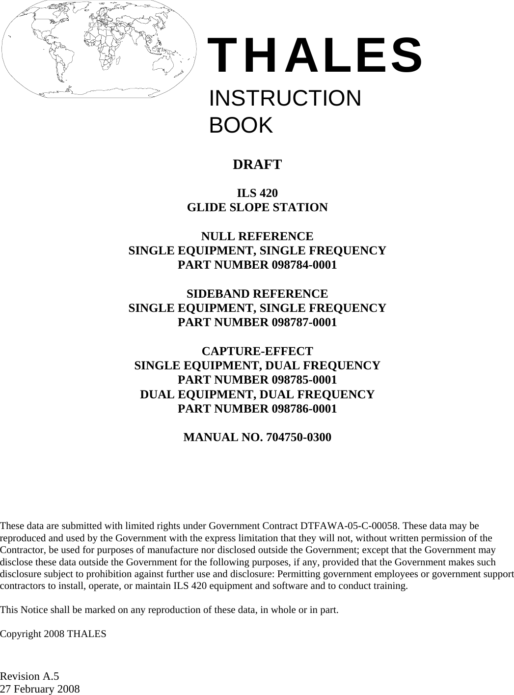  Revision A.5 27 February 2008    INSTRUCTIONBOOKTHALES   DRAFT  ILS 420 GLIDE SLOPE STATION  NULL REFERENCE SINGLE EQUIPMENT, SINGLE FREQUENCY PART NUMBER 098784-0001  SIDEBAND REFERENCE SINGLE EQUIPMENT, SINGLE FREQUENCY PART NUMBER 098787-0001  CAPTURE-EFFECT SINGLE EQUIPMENT, DUAL FREQUENCY PART NUMBER 098785-0001 DUAL EQUIPMENT, DUAL FREQUENCY PART NUMBER 098786-0001  MANUAL NO. 704750-0300        These data are submitted with limited rights under Government Contract DTFAWA-05-C-00058. These data may be reproduced and used by the Government with the express limitation that they will not, without written permission of the Contractor, be used for purposes of manufacture nor disclosed outside the Government; except that the Government may disclose these data outside the Government for the following purposes, if any, provided that the Government makes such disclosure subject to prohibition against further use and disclosure: Permitting government employees or government support contractors to install, operate, or maintain ILS 420 equipment and software and to conduct training.  This Notice shall be marked on any reproduction of these data, in whole or in part.  Copyright 2008 THALES  