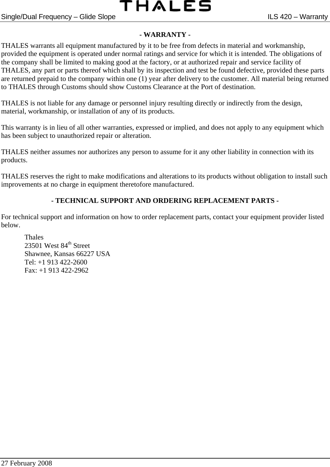  Single/Dual Frequency – Glide Slope  ILS 420 – Warranty  27 February 2008   - WARRANTY - THALES warrants all equipment manufactured by it to be free from defects in material and workmanship, provided the equipment is operated under normal ratings and service for which it is intended. The obligations of the company shall be limited to making good at the factory, or at authorized repair and service facility of THALES, any part or parts thereof which shall by its inspection and test be found defective, provided these parts are returned prepaid to the company within one (1) year after delivery to the customer. All material being returned to THALES through Customs should show Customs Clearance at the Port of destination. THALES is not liable for any damage or personnel injury resulting directly or indirectly from the design, material, workmanship, or installation of any of its products. This warranty is in lieu of all other warranties, expressed or implied, and does not apply to any equipment which has been subject to unauthorized repair or alteration. THALES neither assumes nor authorizes any person to assume for it any other liability in connection with its products. THALES reserves the right to make modifications and alterations to its products without obligation to install such improvements at no charge in equipment theretofore manufactured. - TECHNICAL SUPPORT AND ORDERING REPLACEMENT PARTS - For technical support and information on how to order replacement parts, contact your equipment provider listed below.  Thales   23501 West 84th Street   Shawnee, Kansas 66227 USA   Tel: +1 913 422-2600   Fax: +1 913 422-2962   