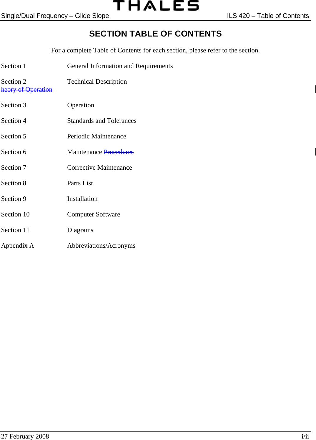  Single/Dual Frequency – Glide Slope  ILS 420 – Table of Contents  27 February 2008  i/ii SECTION TABLE OF CONTENTS  For a complete Table of Contents for each section, please refer to the section.  Section 1    General Information and Requirements  Section 2    Technical Description heory of Operation  Section 3    Operation  Section 4    Standards and Tolerances  Section 5    Periodic Maintenance  Section 6    Maintenance Procedures  Section 7    Corrective Maintenance  Section 8    Parts List  Section 9    Installation  Section 10    Computer Software  Section 11    Diagrams  Appendix A    Abbreviations/Acronyms  