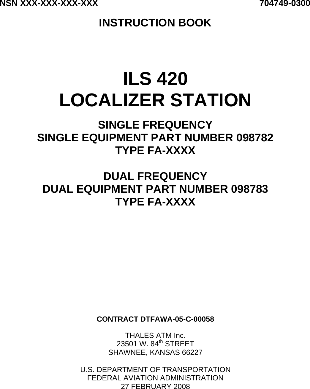 NSN XXX-XXX-XXX-XXX 704749-0300  INSTRUCTION BOOK      ILS 420 LOCALIZER STATION  SINGLE FREQUENCY SINGLE EQUIPMENT PART NUMBER 098782 TYPE FA-XXXX  DUAL FREQUENCY DUAL EQUIPMENT PART NUMBER 098783 TYPE FA-XXXX              CONTRACT DTFAWA-05-C-00058  THALES ATM Inc. 23501 W. 84th STREET SHAWNEE, KANSAS 66227  U.S. DEPARTMENT OF TRANSPORTATION FEDERAL AVIATION ADMINISTRATION 27 FEBRUARY 2008   