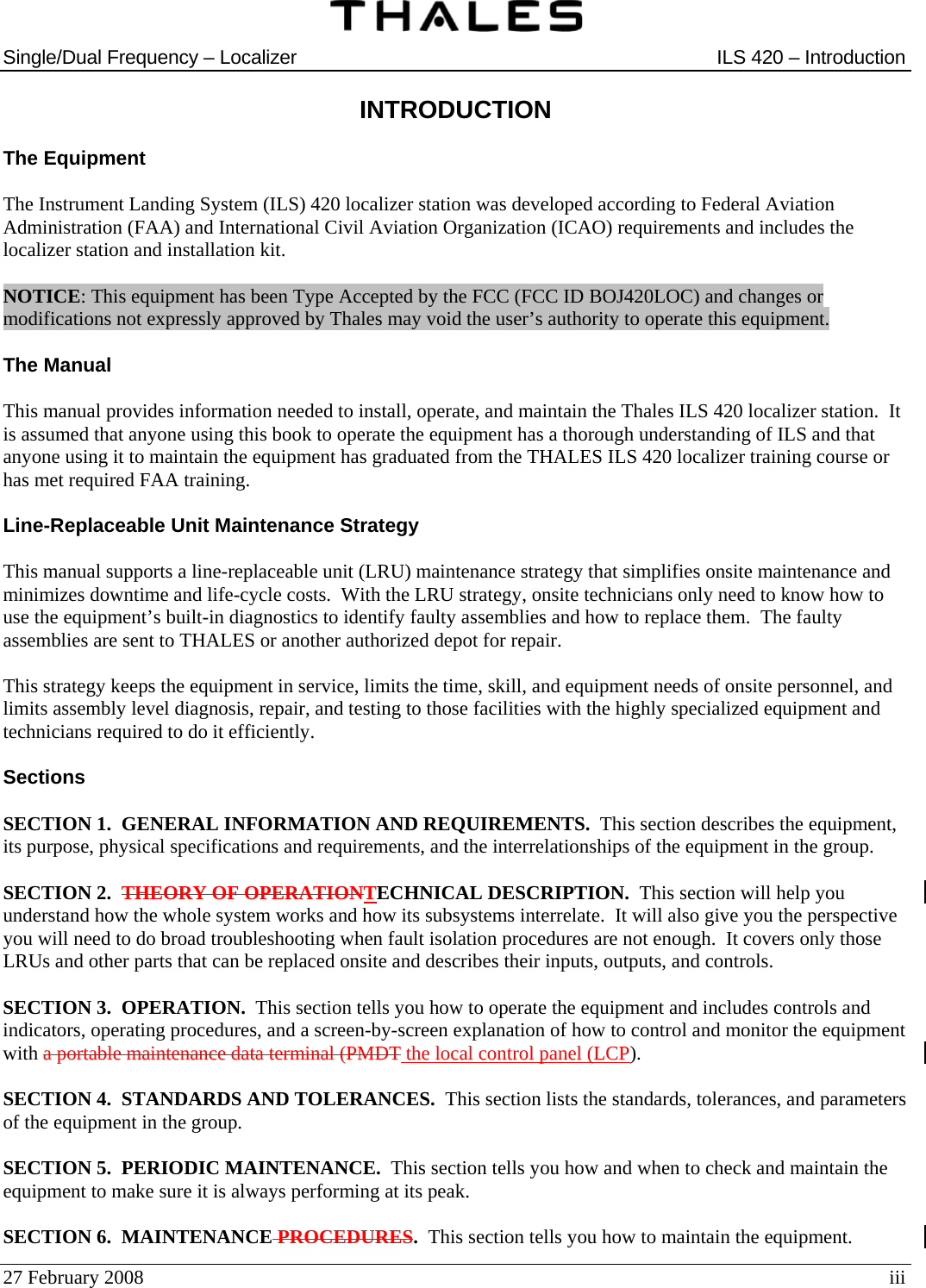  Single/Dual Frequency – Localizer  ILS 420 – Introduction  27 February 2008  iii INTRODUCTION  The Equipment  The Instrument Landing System (ILS) 420 localizer station was developed according to Federal Aviation Administration (FAA) and International Civil Aviation Organization (ICAO) requirements and includes the localizer station and installation kit.  NOTICE: This equipment has been Type Accepted by the FCC (FCC ID BOJ420LOC) and changes or modifications not expressly approved by Thales may void the user’s authority to operate this equipment.  The Manual  This manual provides information needed to install, operate, and maintain the Thales ILS 420 localizer station.  It is assumed that anyone using this book to operate the equipment has a thorough understanding of ILS and that anyone using it to maintain the equipment has graduated from the THALES ILS 420 localizer training course or has met required FAA training.  Line-Replaceable Unit Maintenance Strategy  This manual supports a line-replaceable unit (LRU) maintenance strategy that simplifies onsite maintenance and minimizes downtime and life-cycle costs.  With the LRU strategy, onsite technicians only need to know how to use the equipment’s built-in diagnostics to identify faulty assemblies and how to replace them.  The faulty assemblies are sent to THALES or another authorized depot for repair.  This strategy keeps the equipment in service, limits the time, skill, and equipment needs of onsite personnel, and limits assembly level diagnosis, repair, and testing to those facilities with the highly specialized equipment and technicians required to do it efficiently.  Sections  SECTION 1.  GENERAL INFORMATION AND REQUIREMENTS.  This section describes the equipment, its purpose, physical specifications and requirements, and the interrelationships of the equipment in the group.  SECTION 2.  THEORY OF OPERATIONTECHNICAL DESCRIPTION.  This section will help you understand how the whole system works and how its subsystems interrelate.  It will also give you the perspective you will need to do broad troubleshooting when fault isolation procedures are not enough.  It covers only those LRUs and other parts that can be replaced onsite and describes their inputs, outputs, and controls.  SECTION 3.  OPERATION.  This section tells you how to operate the equipment and includes controls and indicators, operating procedures, and a screen-by-screen explanation of how to control and monitor the equipment with a portable maintenance data terminal (PMDT the local control panel (LCP).  SECTION 4.  STANDARDS AND TOLERANCES.  This section lists the standards, tolerances, and parameters of the equipment in the group.  SECTION 5.  PERIODIC MAINTENANCE.  This section tells you how and when to check and maintain the equipment to make sure it is always performing at its peak.  SECTION 6.  MAINTENANCE PROCEDURES.  This section tells you how to maintain the equipment. 