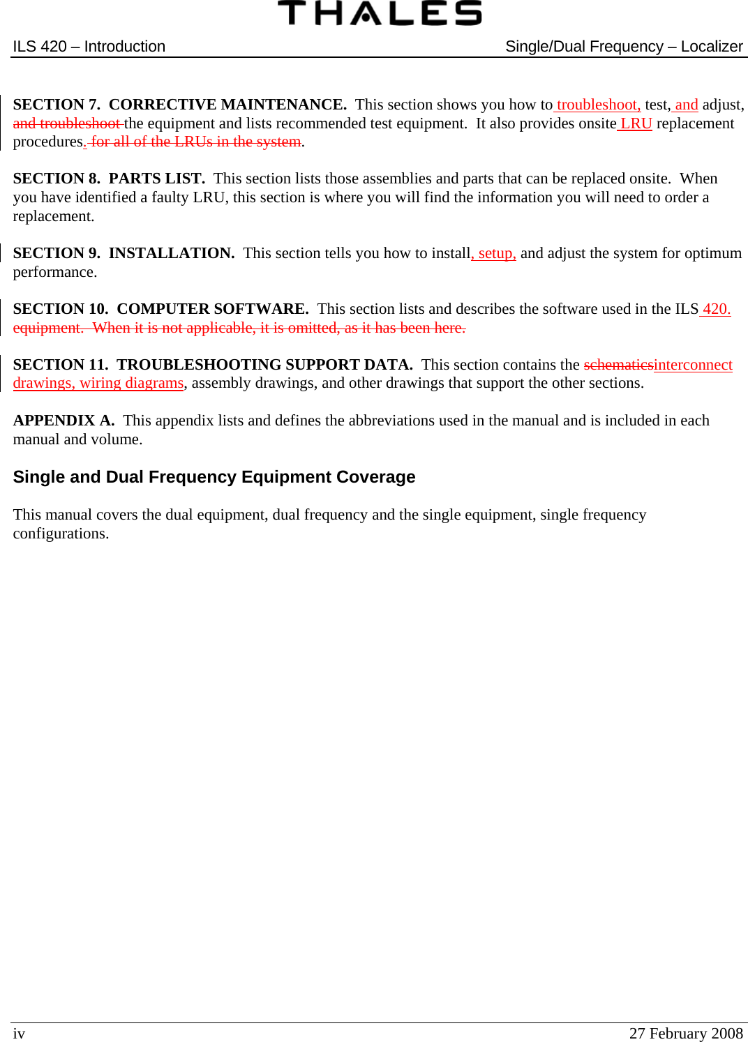  ILS 420 – Introduction  Single/Dual Frequency – Localizer  iv  27 February 2008  SECTION 7.  CORRECTIVE MAINTENANCE.  This section shows you how to troubleshoot, test, and adjust, and troubleshoot the equipment and lists recommended test equipment.  It also provides onsite LRU replacement procedures. for all of the LRUs in the system.  SECTION 8.  PARTS LIST.  This section lists those assemblies and parts that can be replaced onsite.  When you have identified a faulty LRU, this section is where you will find the information you will need to order a replacement.  SECTION 9.  INSTALLATION.  This section tells you how to install, setup, and adjust the system for optimum performance.  SECTION 10.  COMPUTER SOFTWARE.  This section lists and describes the software used in the ILS 420. equipment.  When it is not applicable, it is omitted, as it has been here.  SECTION 11.  TROUBLESHOOTING SUPPORT DATA.  This section contains the schematicsinterconnect drawings, wiring diagrams, assembly drawings, and other drawings that support the other sections.  APPENDIX A.  This appendix lists and defines the abbreviations used in the manual and is included in each manual and volume.  Single and Dual Frequency Equipment Coverage  This manual covers the dual equipment, dual frequency and the single equipment, single frequency configurations.     