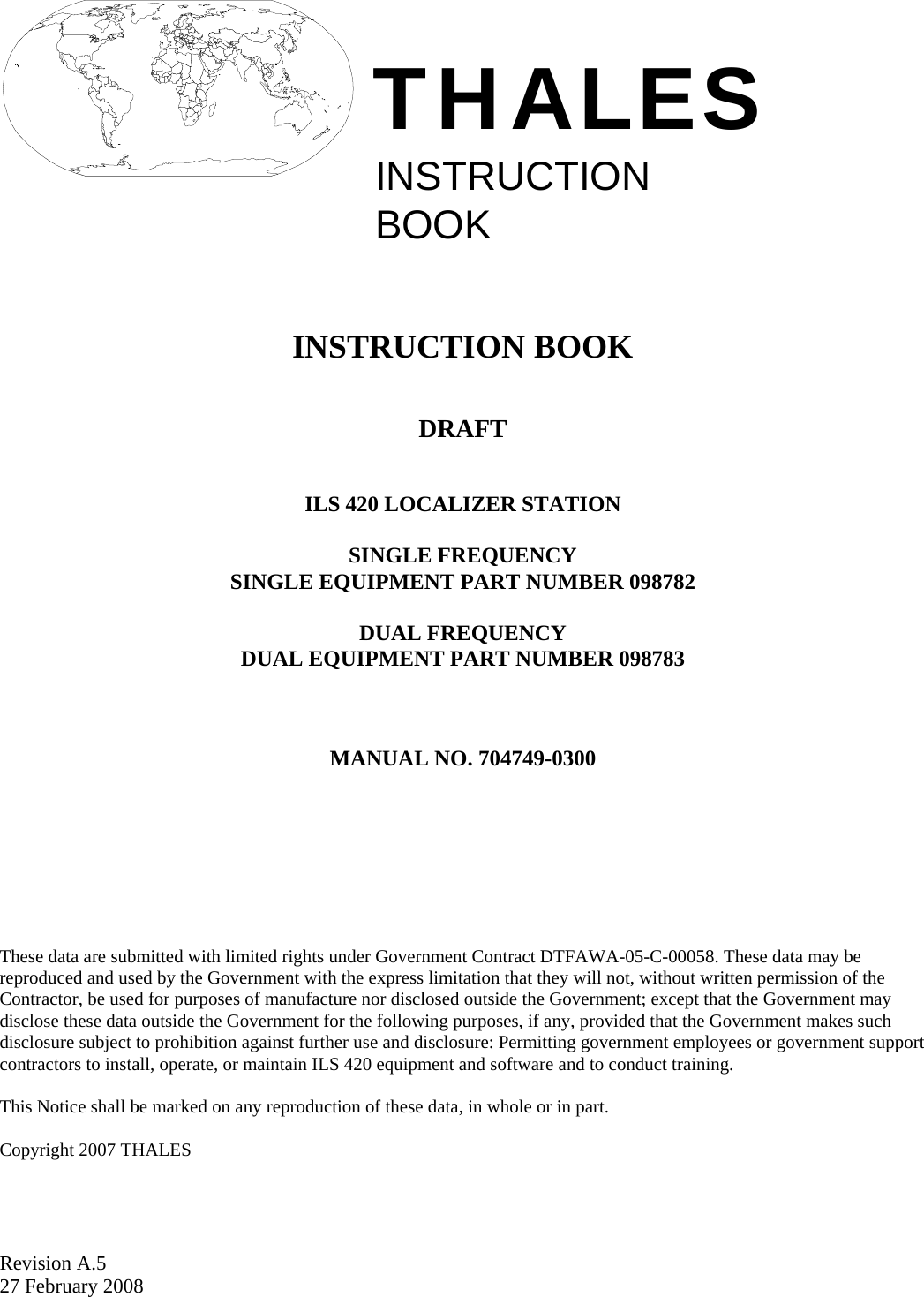  Revision A.5 27 February 2008  INSTRUCTIONBOOKTHALES     INSTRUCTION BOOK   DRAFT   ILS 420 LOCALIZER STATION  SINGLE FREQUENCY SINGLE EQUIPMENT PART NUMBER 098782  DUAL FREQUENCY DUAL EQUIPMENT PART NUMBER 098783    MANUAL NO. 704749-0300          These data are submitted with limited rights under Government Contract DTFAWA-05-C-00058. These data may be reproduced and used by the Government with the express limitation that they will not, without written permission of the Contractor, be used for purposes of manufacture nor disclosed outside the Government; except that the Government may disclose these data outside the Government for the following purposes, if any, provided that the Government makes such disclosure subject to prohibition against further use and disclosure: Permitting government employees or government support contractors to install, operate, or maintain ILS 420 equipment and software and to conduct training.  This Notice shall be marked on any reproduction of these data, in whole or in part.  Copyright 2007 THALES  