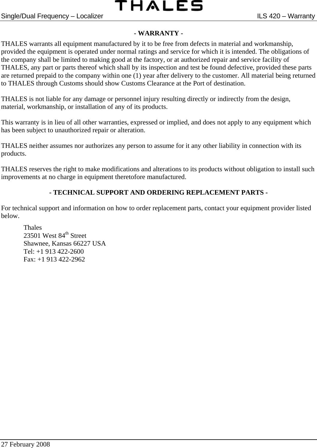  Single/Dual Frequency – Localizer  ILS 420 – Warranty  27 February 2008   - WARRANTY - THALES warrants all equipment manufactured by it to be free from defects in material and workmanship, provided the equipment is operated under normal ratings and service for which it is intended. The obligations of the company shall be limited to making good at the factory, or at authorized repair and service facility of THALES, any part or parts thereof which shall by its inspection and test be found defective, provided these parts are returned prepaid to the company within one (1) year after delivery to the customer. All material being returned to THALES through Customs should show Customs Clearance at the Port of destination. THALES is not liable for any damage or personnel injury resulting directly or indirectly from the design, material, workmanship, or installation of any of its products. This warranty is in lieu of all other warranties, expressed or implied, and does not apply to any equipment which has been subject to unauthorized repair or alteration. THALES neither assumes nor authorizes any person to assume for it any other liability in connection with its products. THALES reserves the right to make modifications and alterations to its products without obligation to install such improvements at no charge in equipment theretofore manufactured. - TECHNICAL SUPPORT AND ORDERING REPLACEMENT PARTS - For technical support and information on how to order replacement parts, contact your equipment provider listed below.  Thales   23501 West 84th Street   Shawnee, Kansas 66227 USA   Tel: +1 913 422-2600   Fax: +1 913 422-2962    