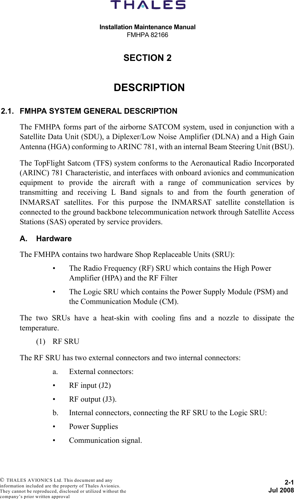 Installation Maintenance ManualFMHPA 821662-1Jul 2008 © THALES AVIONICS Ltd. This document and any information included are the property of Thales Avionics. They cannot be reproduced, disclosed or utilized without the company’s prior written approval SECTION 220000DESCRIPTION2.1. FMHPA SYSTEM GENERAL DESCRIPTIONThe FMHPA forms part of the airborne SATCOM system, used in conjunction with aSatellite Data Unit (SDU), a Diplexer/Low Noise Amplifier (DLNA) and a High GainAntenna (HGA) conforming to ARINC 781, with an internal Beam Steering Unit (BSU).The TopFlight Satcom (TFS) system conforms to the Aeronautical Radio Incorporated(ARINC) 781 Characteristic, and interfaces with onboard avionics and communicationequipment to provide the aircraft with a range of communication services bytransmitting and receiving L Band signals to and from the fourth generation ofINMARSAT satellites. For this purpose the INMARSAT satellite constellation isconnected to the ground backbone telecommunication network through Satellite AccessStations (SAS) operated by service providers.A. HardwareThe FMHPA contains two hardware Shop Replaceable Units (SRU):• The Radio Frequency (RF) SRU which contains the High Power Amplifier (HPA) and the RF Filter• The Logic SRU which contains the Power Supply Module (PSM) and the Communication Module (CM).The two SRUs have a heat-skin with cooling fins and a nozzle to dissipate thetemperature.(1) RF SRUThe RF SRU has two external connectors and two internal connectors:a. External connectors:• RF input (J2)• RF output (J3).b. Internal connectors, connecting the RF SRU to the Logic SRU:• Power Supplies• Communication signal.