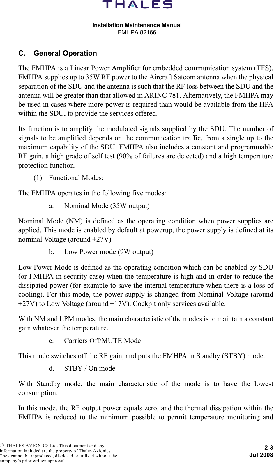 Installation Maintenance ManualFMHPA 821662-3Jul 2008 © THALES AVIONICS Ltd. This document and any information included are the property of Thales Avionics. They cannot be reproduced, disclosed or utilized without the company’s prior written approval C. General OperationThe FMHPA is a Linear Power Amplifier for embedded communication system (TFS).FMHPA supplies up to 35W RF power to the Aircraft Satcom antenna when the physicalseparation of the SDU and the antenna is such that the RF loss between the SDU and theantenna will be greater than that allowed in ARINC 781. Alternatively, the FMHPA maybe used in cases where more power is required than would be available from the HPAwithin the SDU, to provide the services offered.Its function is to amplify the modulated signals supplied by the SDU. The number ofsignals to be amplified depends on the communication traffic, from a single up to themaximum capability of the SDU. FMHPA also includes a constant and programmableRF gain, a high grade of self test (90% of failures are detected) and a high temperatureprotection function.(1) Functional Modes:The FMHPA operates in the following five modes:a. Nominal Mode (35W output)Nominal Mode (NM) is defined as the operating condition when power supplies areapplied. This mode is enabled by default at powerup, the power supply is defined at itsnominal Voltage (around +27V)b. Low Power mode (9W output)Low Power Mode is defined as the operating condition which can be enabled by SDU(or FMHPA in security case) when the temperature is high and in order to reduce thedissipated power (for example to save the internal temperature when there is a loss ofcooling). For this mode, the power supply is changed from Nominal Voltage (around+27V) to Low Voltage (around +17V). Cockpit only services available.With NM and LPM modes, the main characteristic of the modes is to maintain a constantgain whatever the temperature.c. Carriers Off/MUTE ModeThis mode switches off the RF gain, and puts the FMHPA in Standby (STBY) mode.d. STBY / On modeWith Standby mode, the main characteristic of the mode is to have the lowestconsumption.In this mode, the RF output power equals zero, and the thermal dissipation within theFMHPA is reduced to the minimum possible to permit temperature monitoring and