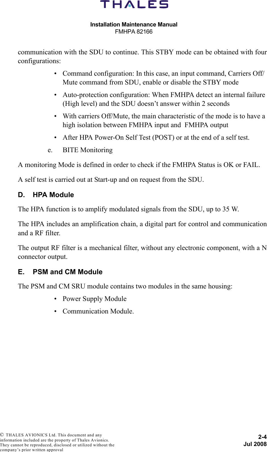 Installation Maintenance ManualFMHPA 821662-4Jul 2008 © THALES AVIONICS Ltd. This document and any information included are the property of Thales Avionics. They cannot be reproduced, disclosed or utilized without the company’s prior written approval communication with the SDU to continue. This STBY mode can be obtained with fourconfigurations:• Command configuration: In this case, an input command, Carriers Off/Mute command from SDU, enable or disable the STBY mode• Auto-protection configuration: When FMHPA detect an internal failure (High level) and the SDU doesn’t answer within 2 seconds• With carriers Off/Mute, the main characteristic of the mode is to have a high isolation between FMHPA input and  FMHPA output• After HPA Power-On Self Test (POST) or at the end of a self test.e. BITE MonitoringA monitoring Mode is defined in order to check if the FMHPA Status is OK or FAIL.A self test is carried out at Start-up and on request from the SDU.D. HPA ModuleThe HPA function is to amplify modulated signals from the SDU, up to 35 W.The HPA includes an amplification chain, a digital part for control and communicationand a RF filter.The output RF filter is a mechanical filter, without any electronic component, with a Nconnector output.E. PSM and CM ModuleThe PSM and CM SRU module contains two modules in the same housing:• Power Supply Module• Communication Module.