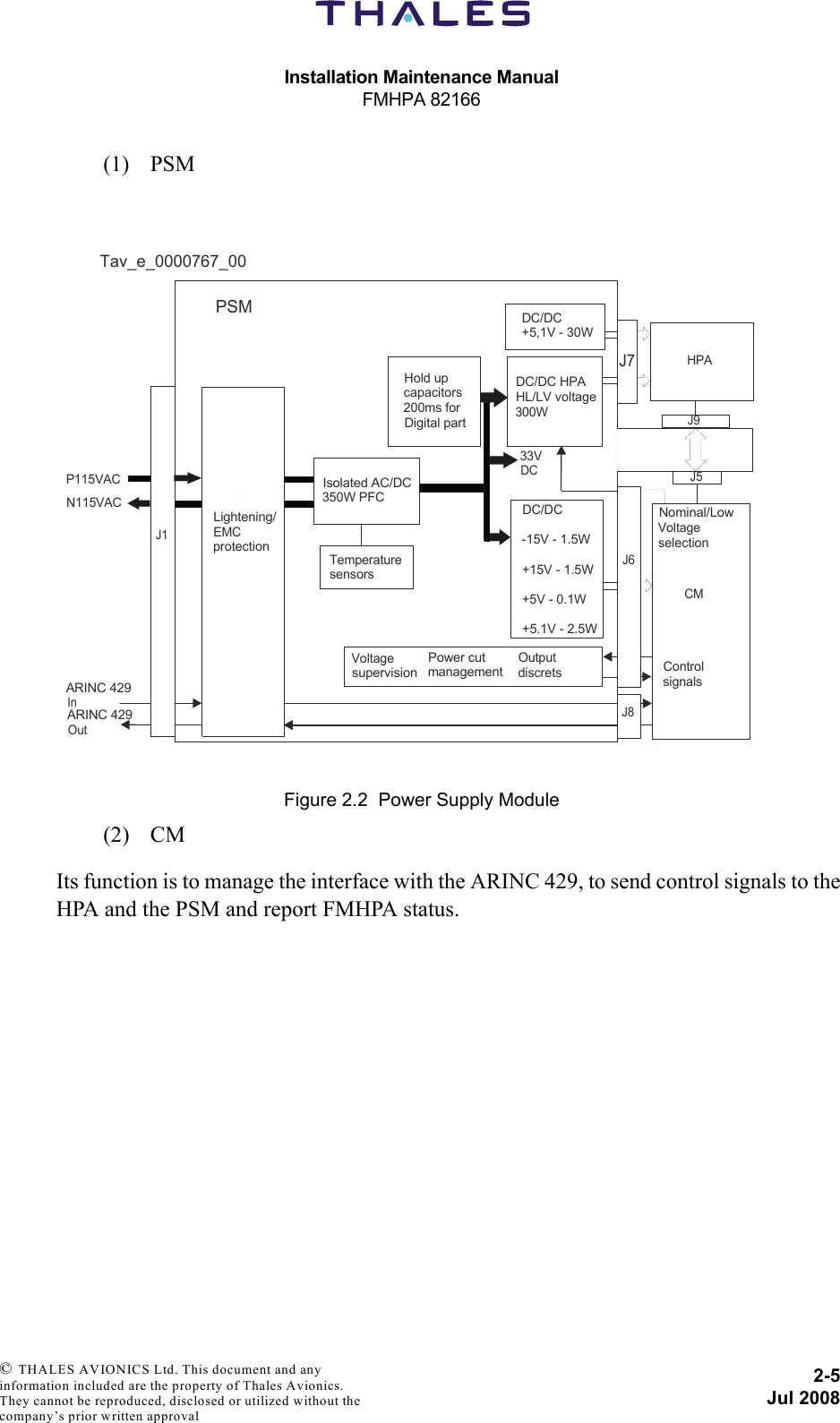 Installation Maintenance ManualFMHPA 821662-5Jul 2008 © THALES AVIONICS Ltd. This document and any information included are the property of Thales Avionics. They cannot be reproduced, disclosed or utilized without the company’s prior written approval (1) PSM(2) CMIts function is to manage the interface with the ARINC 429, to send control signals to theHPA and the PSM and report FMHPA status.Figure 2.2  Power Supply ModuleJ1Lightening/EMCprotectionIsolated AC/DC350W PFCHold upcapacitors200ms forDigital partDC/DC HPAHL/LV voltage300WDC/DC+5,1V - 30WHPACMJ9J5DC/DC-15V - 1.5W+15V - 1.5W+5V - 0.1W+5.1V - 2.5WTemperaturesensorsVoltagesupervisionPower cutmanagementOutputdiscrets ControlsignalsNominal/LowVoltageselectionPSMP115VACN115VACARINC 429 InARINC 429Out33VDCJ6J8J7Tav_e_0000767_00