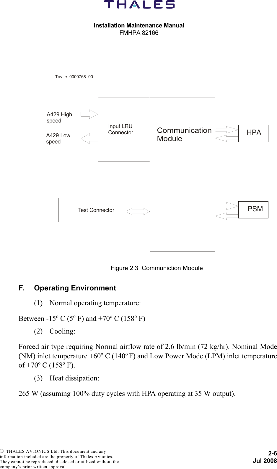 Installation Maintenance ManualFMHPA 821662-6Jul 2008 © THALES AVIONICS Ltd. This document and any information included are the property of Thales Avionics. They cannot be reproduced, disclosed or utilized without the company’s prior written approval F. Operating Environment(1) Normal operating temperature:Between -15o C (5o F) and +70o C (158o F)(2) Cooling:Forced air type requiring Normal airflow rate of 2.6 lb/min (72 kg/hr). Nominal Mode(NM) inlet temperature +60o C (140o F) and Low Power Mode (LPM) inlet temperatureof +70o C (158o F).(3) Heat dissipation:265 W (assuming 100% duty cycles with HPA operating at 35 W output).Figure 2.3  Communiction ModuleInput LRUConnectorCommunication ModuleHPAPSMTest ConnectorTav_e_0000768_00A429 HighspeedA429 Lowspeed