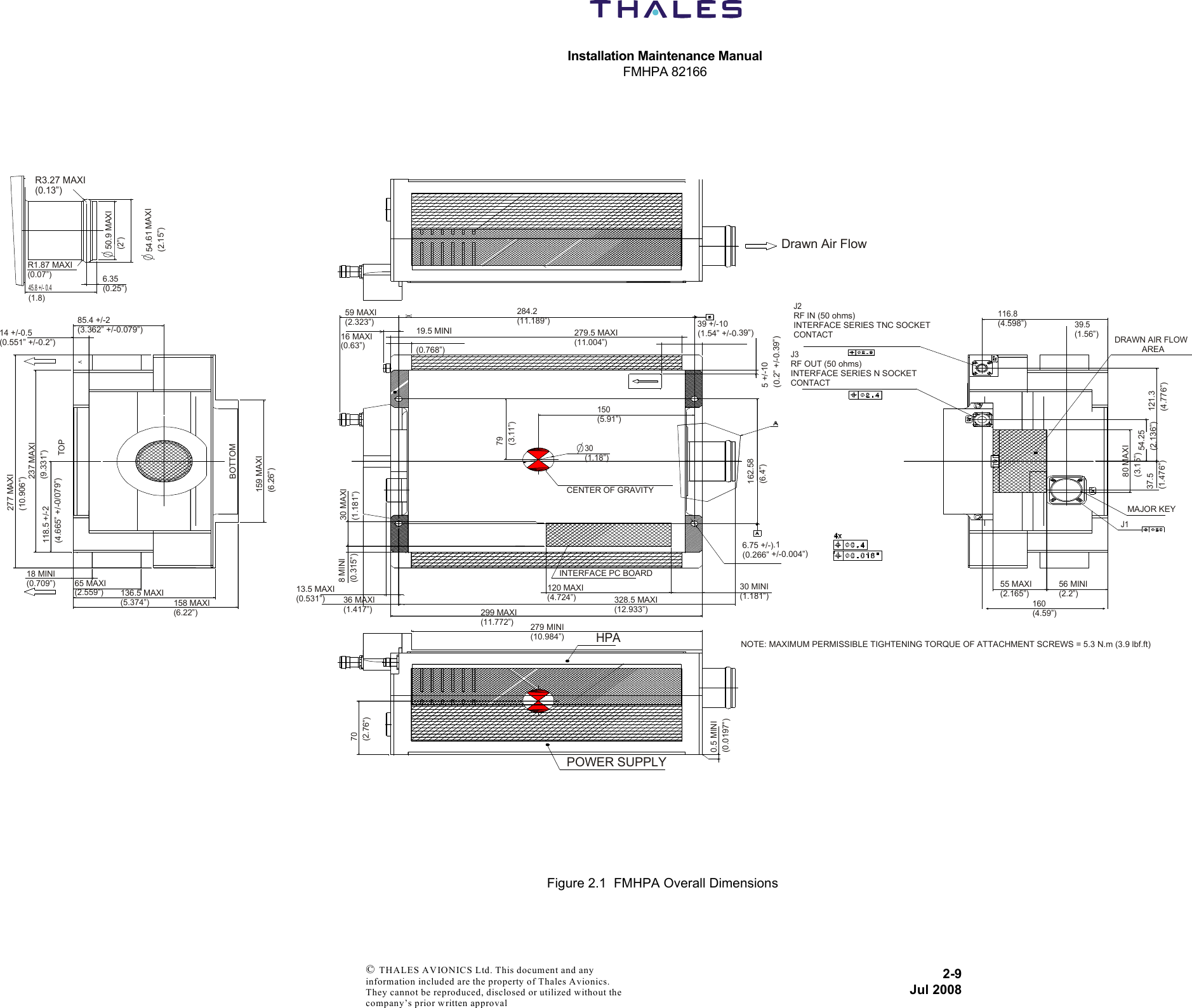 Installation Maintenance ManualFMHPA 821662-9Jul 2008 © THALES AVIONICS Ltd. This document and any information included are the property of Thales Avionics. They cannot be reproduced, disclosed or utilized without the company’s prior written approval Figure 2.1  FMHPA Overall DimensionsR3.27 MAXI(0.13”) 50.9 MAXI(2”)54.61 MAXI(2.15”)R1.87 MAXI(0.07”)45.8 +/- 0.4(1.8) 6.35(0.25”)14 +/-0.5(0.551” +/-0.2”)85.4 +/-2(3.362” +/-0.079”)277 MAXI(10.906”)237 MAXI(9.331”)TOP118.5 +/-2(4.665” +/-0/079”)18 MINI(0.709”) 65 MAXI(2.559”)136.5 MAXI(5.374”)158 MAXI(6.22”)BOTTOM159 MAXI(6.26”)Drawn Air Flow284.2(11.189”)279.5 MAXI(11.004”)19.5 MINI(0.768”)59 MAXI(2.323”)16 MAXI(0.63”)79(3.11”)150(5.91”)30(1.18”)CENTER OF GRAVITY30 MAXI(1.181”)8 MINI(0.315”)13.5 MAXI(0.531”) 36 MAXI(1.417”)INTERFACE PC BOARD120 MAXI(4.724”)328.5 MAXI(12.933”)299 MAXI(11.772”) 279 MINI(10.984”)HPAPOWER SUPPLY70(2.76”)0.5 MINI(0.0197”)6.75 +/-).1(0.266” +/-0.004”)30 MINI(1.181”)162.58(6.4”)39 +/-10(1.54” +/-0.39”)5 +/-10(0.2” +/-0.39”)J2RF IN (50 ohms)INTERFACE SERIES TNC SOCKET CONTACT J3RF OUT (50 ohms)INTERFACE SERIES N SOCKETCONTACT116.8(4.598”)39.5(1.56”) DRAWN AIR FLOW            AREA121.3(4.776”)54.25(2.136”)80 MAXI(3.15”)37.5(1.476”)MAJOR KEYJ155 MAXI(2.165”)56 MINI(2.2”)160(4.59”)NOTE: MAXIMUM PERMISSIBLE TIGHTENING TORQUE OF ATTACHMENT SCREWS = 5.3 N.m (3.9 lbf.ft) 