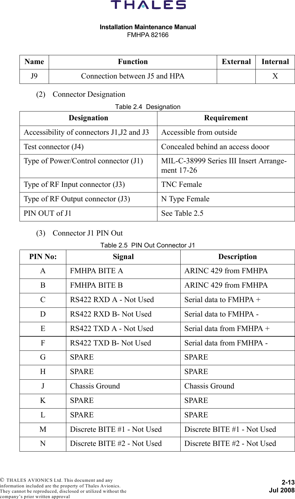 Installation Maintenance ManualFMHPA 821662-13Jul 2008 © THALES AVIONICS Ltd. This document and any information included are the property of Thales Avionics. They cannot be reproduced, disclosed or utilized without the company’s prior written approval (2) Connector DesignationTable 2.4  Designation(3) Connector J1 PIN OutTable 2.5  PIN Out Connector J1J9 Connection between J5 and HPA XDesignation RequirementAccessibility of connectors J1,J2 and J3 Accessible from outsideTest connector (J4) Concealed behind an access dooorType of Power/Control connector (J1) MIL-C-38999 Series III Insert Arrange-ment 17-26Type of RF Input connector (J3) TNC FemaleType of RF Output connector (J3) N Type FemalePIN OUT of J1 See Table 2.5PIN No: Signal DescriptionA FMHPA BITE A ARINC 429 from FMHPAB FMHPA BITE B ARINC 429 from FMHPAC RS422 RXD A - Not Used Serial data to FMHPA +D RS422 RXD B- Not Used Serial data to FMHPA -E RS422 TXD A - Not Used Serial data from FMHPA +F RS422 TXD B- Not Used Serial data from FMHPA -GSPARE SPAREHSPARE SPAREJ Chassis Ground Chassis GroundKSPARE SPARELSPARE SPAREM Discrete BITE #1 - Not Used Discrete BITE #1 - Not UsedN Discrete BITE #2 - Not Used Discrete BITE #2 - Not UsedName Function External Internal