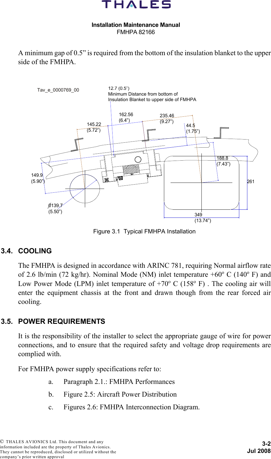Installation Maintenance ManualFMHPA 821663-2Jul 2008 © THALES AVIONICS Ltd. This document and any information included are the property of Thales Avionics. They cannot be reproduced, disclosed or utilized without the company’s prior written approval A minimum gap of 0.5” is required from the bottom of the insulation blanket to the upperside of the FMHPA.3.4. COOLINGThe FMHPA is designed in accordance with ARINC 781, requiring Normal airflow rateof 2.6 lb/min (72 kg/hr). Nominal Mode (NM) inlet temperature +60o C (140o F) andLow Power Mode (LPM) inlet temperature of +70o C (158o F) . The cooling air willenter the equipment chassis at the front and drawn though from the rear forced aircooling.3.5. POWER REQUIREMENTSIt is the responsibility of the installer to select the appropriate gauge of wire for powerconnections, and to ensure that the required safety and voltage drop requirements arecomplied with.For FMHPA power supply specifications refer to:a. Paragraph 2.1.: FMHPA Performancesb. Figure 2.5: Aircraft Power Distributionc. Figures 2.6: FMHPA Interconnection Diagram.Figure 3.1  Typical FMHPA Installation162.56(6.4”)235.46(9.27”)145.22(5.72”)12.7 (0.5”)Minimum Distance from bottom ofInsulation Blanket to upper side of FMHPA149.9(5.90”)0139.7(5.50”)349(13.74”)26144.5(1.75”)188.8(7.43”)Tav_e_0000769_00