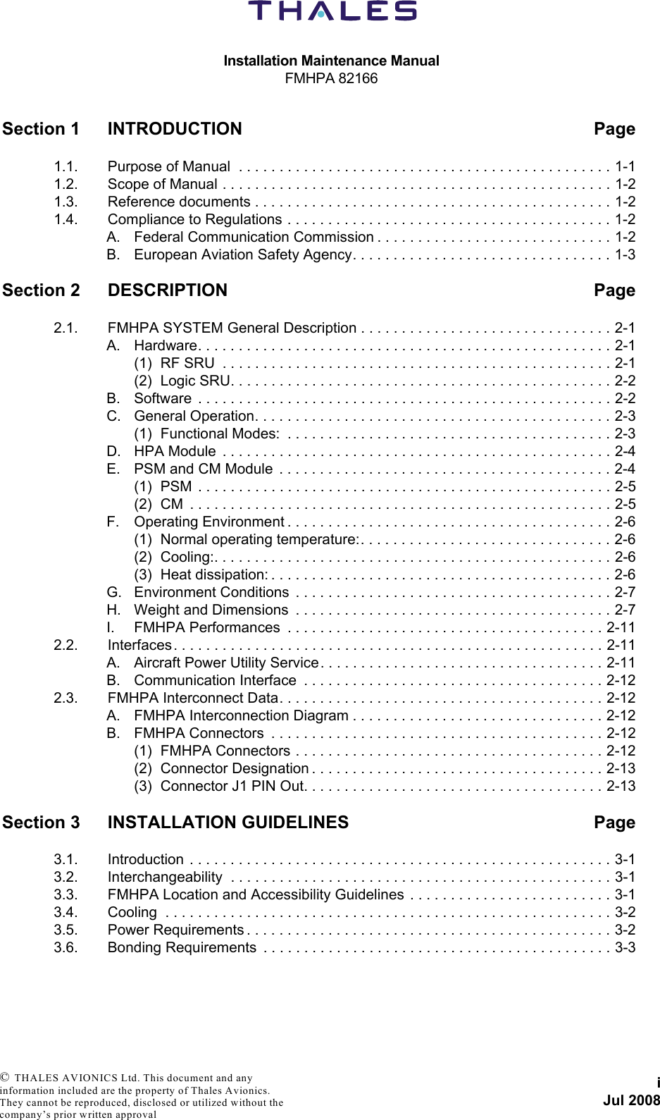 Installation Maintenance ManualFMHPA 82166iJul 2008 © THALES AVIONICS Ltd. This document and any information included are the property of Thales Avionics. They cannot be reproduced, disclosed or utilized without the company’s prior written approval Section 1 INTRODUCTION Page1.1. Purpose of Manual  . . . . . . . . . . . . . . . . . . . . . . . . . . . . . . . . . . . . . . . . . . . . . . 1-11.2. Scope of Manual . . . . . . . . . . . . . . . . . . . . . . . . . . . . . . . . . . . . . . . . . . . . . . . . 1-21.3. Reference documents . . . . . . . . . . . . . . . . . . . . . . . . . . . . . . . . . . . . . . . . . . . . 1-21.4. Compliance to Regulations . . . . . . . . . . . . . . . . . . . . . . . . . . . . . . . . . . . . . . . . 1-2A. Federal Communication Commission . . . . . . . . . . . . . . . . . . . . . . . . . . . . . 1-2B. European Aviation Safety Agency. . . . . . . . . . . . . . . . . . . . . . . . . . . . . . . . 1-3Section 2 DESCRIPTION Page2.1. FMHPA SYSTEM General Description . . . . . . . . . . . . . . . . . . . . . . . . . . . . . . . 2-1A. Hardware. . . . . . . . . . . . . . . . . . . . . . . . . . . . . . . . . . . . . . . . . . . . . . . . . . . 2-1(1) RF SRU  . . . . . . . . . . . . . . . . . . . . . . . . . . . . . . . . . . . . . . . . . . . . . . . . 2-1(2) Logic SRU. . . . . . . . . . . . . . . . . . . . . . . . . . . . . . . . . . . . . . . . . . . . . . . 2-2B. Software  . . . . . . . . . . . . . . . . . . . . . . . . . . . . . . . . . . . . . . . . . . . . . . . . . . . 2-2C. General Operation. . . . . . . . . . . . . . . . . . . . . . . . . . . . . . . . . . . . . . . . . . . . 2-3(1) Functional Modes:  . . . . . . . . . . . . . . . . . . . . . . . . . . . . . . . . . . . . . . . . 2-3D. HPA Module  . . . . . . . . . . . . . . . . . . . . . . . . . . . . . . . . . . . . . . . . . . . . . . . . 2-4E. PSM and CM Module  . . . . . . . . . . . . . . . . . . . . . . . . . . . . . . . . . . . . . . . . . 2-4(1) PSM  . . . . . . . . . . . . . . . . . . . . . . . . . . . . . . . . . . . . . . . . . . . . . . . . . . . 2-5(2) CM  . . . . . . . . . . . . . . . . . . . . . . . . . . . . . . . . . . . . . . . . . . . . . . . . . . . . 2-5F. Operating Environment . . . . . . . . . . . . . . . . . . . . . . . . . . . . . . . . . . . . . . . . 2-6(1) Normal operating temperature:. . . . . . . . . . . . . . . . . . . . . . . . . . . . . . . 2-6(2) Cooling:. . . . . . . . . . . . . . . . . . . . . . . . . . . . . . . . . . . . . . . . . . . . . . . . . 2-6(3) Heat dissipation: . . . . . . . . . . . . . . . . . . . . . . . . . . . . . . . . . . . . . . . . . . 2-6G. Environment Conditions  . . . . . . . . . . . . . . . . . . . . . . . . . . . . . . . . . . . . . . . 2-7H. Weight and Dimensions  . . . . . . . . . . . . . . . . . . . . . . . . . . . . . . . . . . . . . . . 2-7I. FMHPA Performances  . . . . . . . . . . . . . . . . . . . . . . . . . . . . . . . . . . . . . . . 2-112.2. Interfaces . . . . . . . . . . . . . . . . . . . . . . . . . . . . . . . . . . . . . . . . . . . . . . . . . . . . . 2-11A. Aircraft Power Utility Service. . . . . . . . . . . . . . . . . . . . . . . . . . . . . . . . . . . 2-11B. Communication Interface  . . . . . . . . . . . . . . . . . . . . . . . . . . . . . . . . . . . . . 2-122.3. FMHPA Interconnect Data. . . . . . . . . . . . . . . . . . . . . . . . . . . . . . . . . . . . . . . . 2-12A. FMHPA Interconnection Diagram . . . . . . . . . . . . . . . . . . . . . . . . . . . . . . . 2-12B. FMHPA Connectors  . . . . . . . . . . . . . . . . . . . . . . . . . . . . . . . . . . . . . . . . . 2-12(1) FMHPA Connectors . . . . . . . . . . . . . . . . . . . . . . . . . . . . . . . . . . . . . . 2-12(2) Connector Designation . . . . . . . . . . . . . . . . . . . . . . . . . . . . . . . . . . . . 2-13(3) Connector J1 PIN Out. . . . . . . . . . . . . . . . . . . . . . . . . . . . . . . . . . . . . 2-13Section 3 INSTALLATION GUIDELINES Page3.1. Introduction . . . . . . . . . . . . . . . . . . . . . . . . . . . . . . . . . . . . . . . . . . . . . . . . . . . . 3-13.2. Interchangeability  . . . . . . . . . . . . . . . . . . . . . . . . . . . . . . . . . . . . . . . . . . . . . . . 3-13.3. FMHPA Location and Accessibility Guidelines  . . . . . . . . . . . . . . . . . . . . . . . . . 3-13.4. Cooling  . . . . . . . . . . . . . . . . . . . . . . . . . . . . . . . . . . . . . . . . . . . . . . . . . . . . . . . 3-23.5. Power Requirements . . . . . . . . . . . . . . . . . . . . . . . . . . . . . . . . . . . . . . . . . . . . . 3-23.6. Bonding Requirements  . . . . . . . . . . . . . . . . . . . . . . . . . . . . . . . . . . . . . . . . . . . 3-3