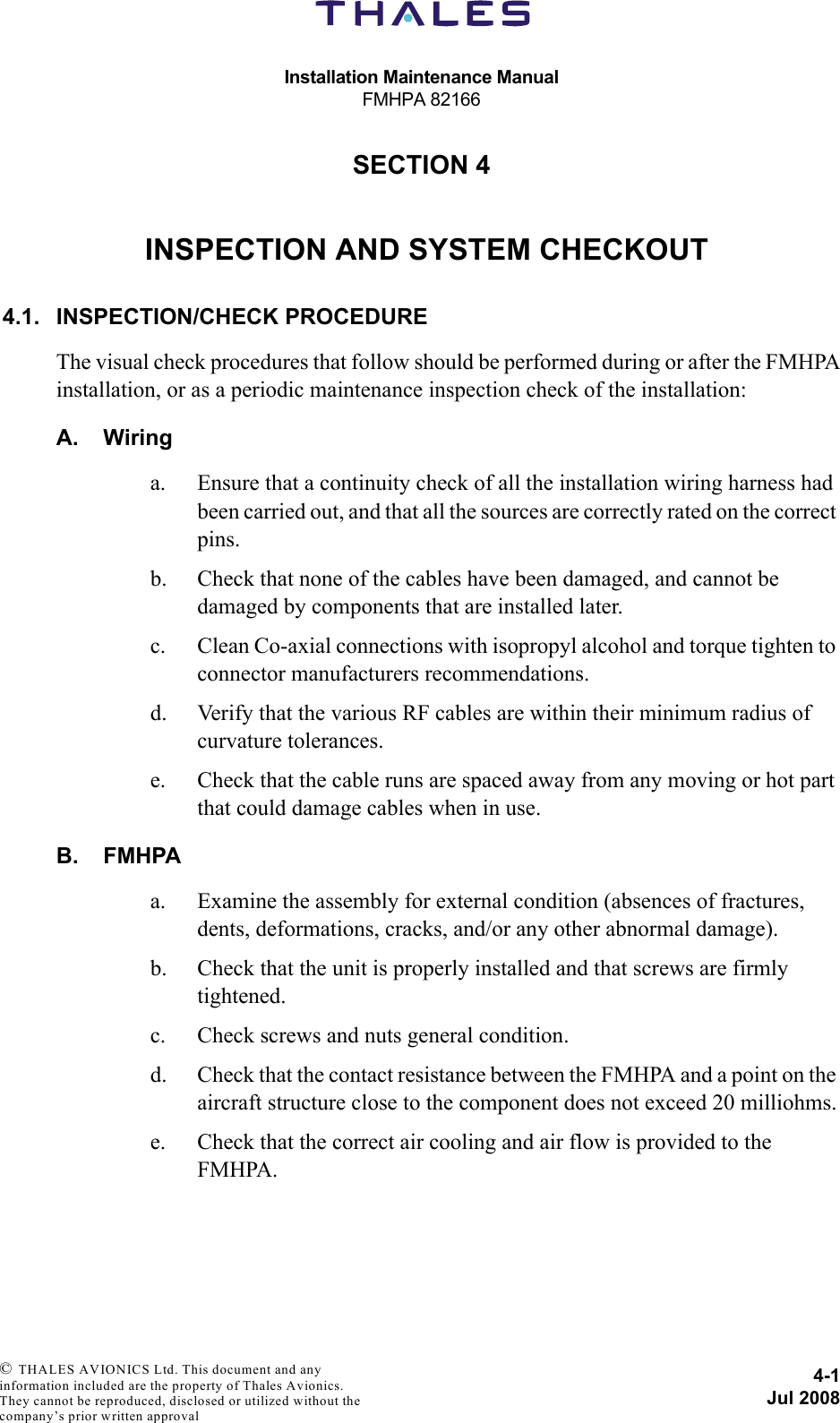 Installation Maintenance ManualFMHPA 821664-1Jul 2008 © THALES AVIONICS Ltd. This document and any information included are the property of Thales Avionics. They cannot be reproduced, disclosed or utilized without the company’s prior written approval SECTION 440000INSPECTION AND SYSTEM CHECKOUT4.1. INSPECTION/CHECK PROCEDUREThe visual check procedures that follow should be performed during or after the FMHPAinstallation, or as a periodic maintenance inspection check of the installation:A. Wiringa. Ensure that a continuity check of all the installation wiring harness had been carried out, and that all the sources are correctly rated on the correct pins.b. Check that none of the cables have been damaged, and cannot be damaged by components that are installed later.c. Clean Co-axial connections with isopropyl alcohol and torque tighten to connector manufacturers recommendations. d. Verify that the various RF cables are within their minimum radius of curvature tolerances.e. Check that the cable runs are spaced away from any moving or hot part that could damage cables when in use.B. FMHPAa. Examine the assembly for external condition (absences of fractures, dents, deformations, cracks, and/or any other abnormal damage).b. Check that the unit is properly installed and that screws are firmly tightened.c. Check screws and nuts general condition.d. Check that the contact resistance between the FMHPA and a point on the aircraft structure close to the component does not exceed 20 milliohms.e. Check that the correct air cooling and air flow is provided to the FMHPA.