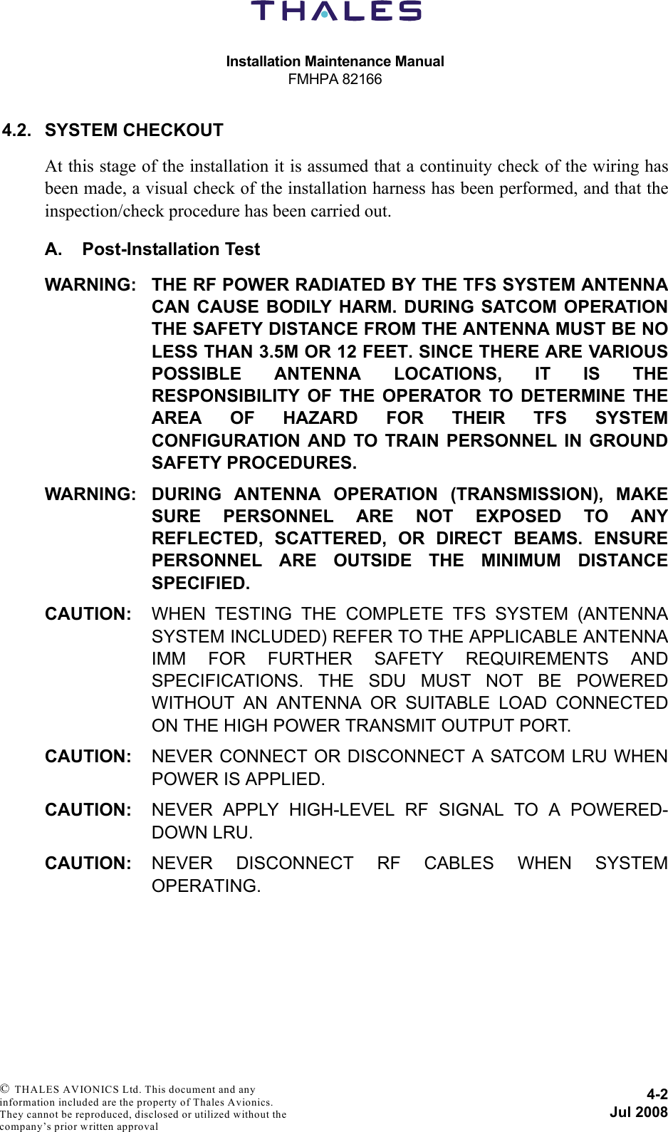 Installation Maintenance ManualFMHPA 821664-2Jul 2008 © THALES AVIONICS Ltd. This document and any information included are the property of Thales Avionics. They cannot be reproduced, disclosed or utilized without the company’s prior written approval 4.2. SYSTEM CHECKOUTAt this stage of the installation it is assumed that a continuity check of the wiring hasbeen made, a visual check of the installation harness has been performed, and that theinspection/check procedure has been carried out.A. Post-Installation TestWARNING: THE RF POWER RADIATED BY THE TFS SYSTEM ANTENNACAN CAUSE BODILY HARM. DURING SATCOM OPERATIONTHE SAFETY DISTANCE FROM THE ANTENNA MUST BE NOLESS THAN 3.5M OR 12 FEET. SINCE THERE ARE VARIOUSPOSSIBLE ANTENNA LOCATIONS, IT IS THERESPONSIBILITY OF THE OPERATOR TO DETERMINE THEAREA OF HAZARD FOR THEIR TFS SYSTEMCONFIGURATION AND TO TRAIN PERSONNEL IN GROUNDSAFETY PROCEDURES.WARNING: DURING ANTENNA OPERATION (TRANSMISSION), MAKESURE PERSONNEL ARE NOT EXPOSED TO ANYREFLECTED, SCATTERED, OR DIRECT BEAMS. ENSUREPERSONNEL ARE OUTSIDE THE MINIMUM DISTANCESPECIFIED.CAUTION: WHEN TESTING THE COMPLETE TFS SYSTEM (ANTENNASYSTEM INCLUDED) REFER TO THE APPLICABLE ANTENNAIMM FOR FURTHER SAFETY REQUIREMENTS ANDSPECIFICATIONS. THE SDU MUST NOT BE POWEREDWITHOUT AN ANTENNA OR SUITABLE LOAD CONNECTEDON THE HIGH POWER TRANSMIT OUTPUT PORT.CAUTION: NEVER CONNECT OR DISCONNECT A SATCOM LRU WHENPOWER IS APPLIED.CAUTION: NEVER APPLY HIGH-LEVEL RF SIGNAL TO A POWERED-DOWN LRU.CAUTION: NEVER DISCONNECT RF CABLES WHEN SYSTEMOPERATING.