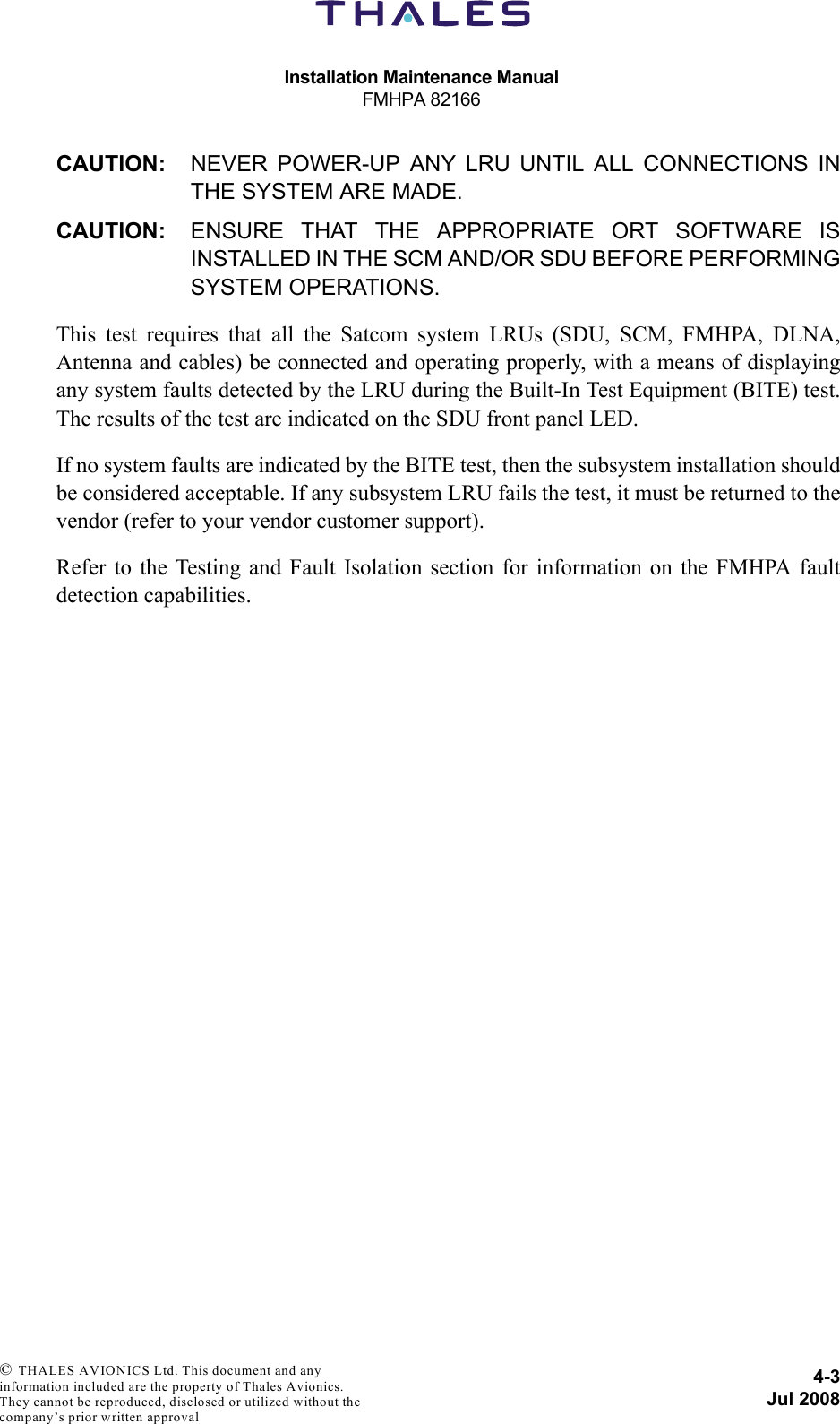 Installation Maintenance ManualFMHPA 821664-3Jul 2008 © THALES AVIONICS Ltd. This document and any information included are the property of Thales Avionics. They cannot be reproduced, disclosed or utilized without the company’s prior written approval CAUTION: NEVER POWER-UP ANY LRU UNTIL ALL CONNECTIONS INTHE SYSTEM ARE MADE.CAUTION: ENSURE THAT THE APPROPRIATE ORT SOFTWARE ISINSTALLED IN THE SCM AND/OR SDU BEFORE PERFORMINGSYSTEM OPERATIONS.This test requires that all the Satcom system LRUs (SDU, SCM, FMHPA, DLNA,Antenna and cables) be connected and operating properly, with a means of displayingany system faults detected by the LRU during the Built-In Test Equipment (BITE) test.The results of the test are indicated on the SDU front panel LED. If no system faults are indicated by the BITE test, then the subsystem installation shouldbe considered acceptable. If any subsystem LRU fails the test, it must be returned to thevendor (refer to your vendor customer support).Refer to the Testing and Fault Isolation section for information on the FMHPA faultdetection capabilities.