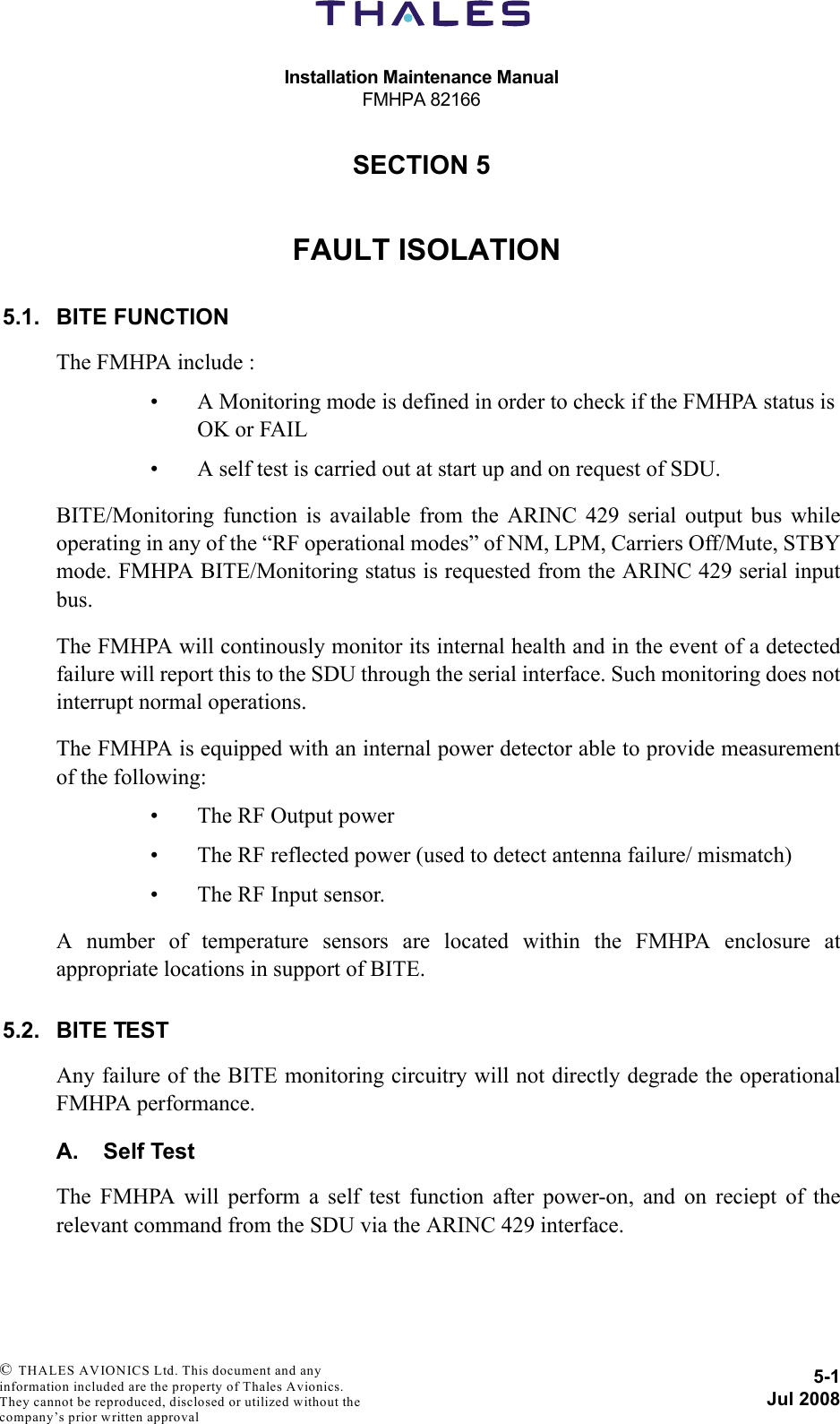 Installation Maintenance ManualFMHPA 821665-1Jul 2008 © THALES AVIONICS Ltd. This document and any information included are the property of Thales Avionics. They cannot be reproduced, disclosed or utilized without the company’s prior written approval SECTION 550000FAULT ISOLATION5.1. BITE FUNCTIONThe FMHPA include :• A Monitoring mode is defined in order to check if the FMHPA status is OK or FAIL• A self test is carried out at start up and on request of SDU.BITE/Monitoring function is available from the ARINC 429 serial output bus whileoperating in any of the “RF operational modes” of NM, LPM, Carriers Off/Mute, STBYmode. FMHPA BITE/Monitoring status is requested from the ARINC 429 serial inputbus. The FMHPA will continously monitor its internal health and in the event of a detectedfailure will report this to the SDU through the serial interface. Such monitoring does notinterrupt normal operations.The FMHPA is equipped with an internal power detector able to provide measurementof the following:• The RF Output power• The RF reflected power (used to detect antenna failure/ mismatch)• The RF Input sensor.A number of temperature sensors are located within the FMHPA enclosure atappropriate locations in support of BITE.5.2. BITE TESTAny failure of the BITE monitoring circuitry will not directly degrade the operationalFMHPA performance.A. Self TestThe FMHPA will perform a self test function after power-on, and on reciept of therelevant command from the SDU via the ARINC 429 interface.