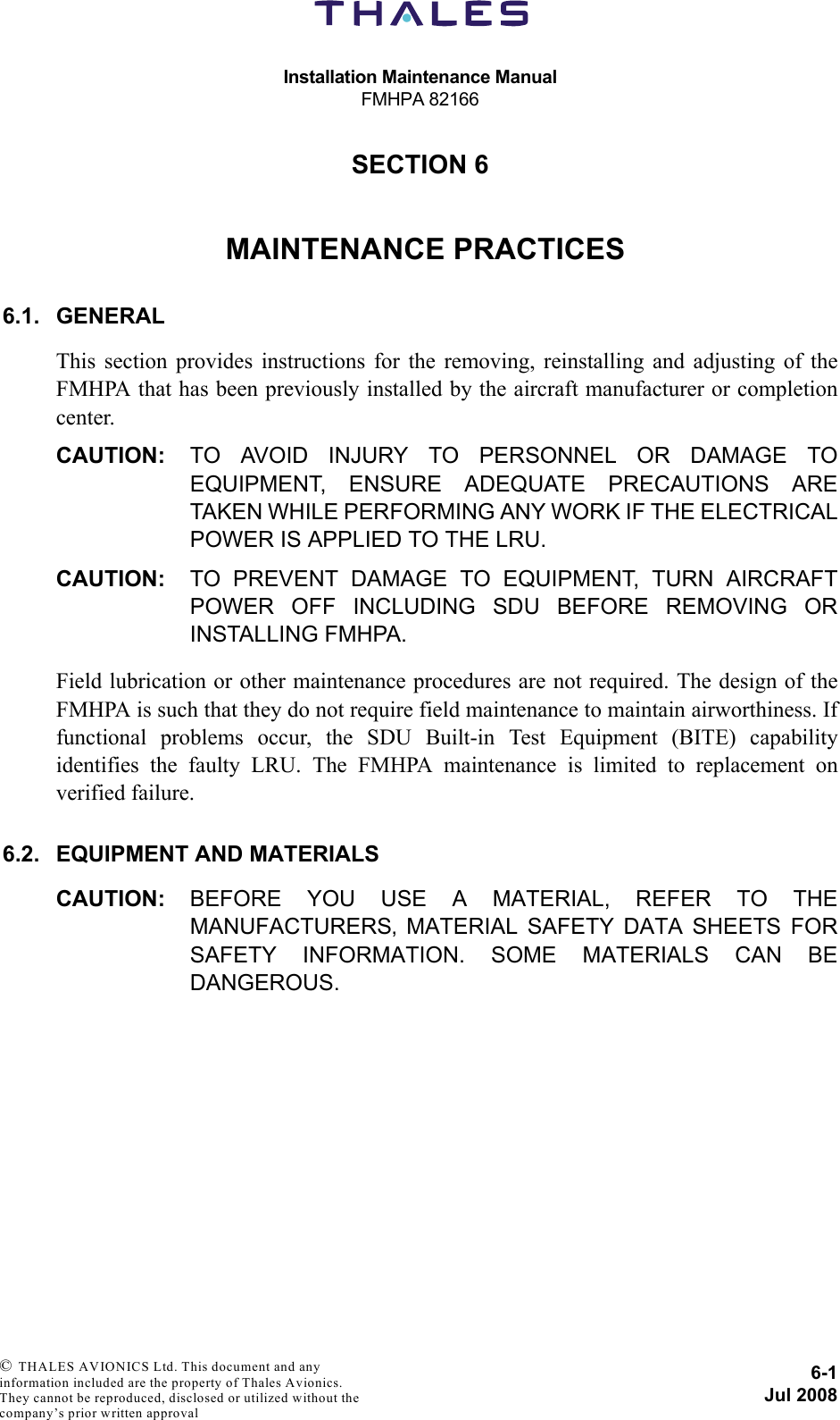 Installation Maintenance ManualFMHPA 821666-1Jul 2008 © THALES AVIONICS Ltd. This document and any information included are the property of Thales Avionics. They cannot be reproduced, disclosed or utilized without the company’s prior written approval SECTION 660000MAINTENANCE PRACTICES6.1. GENERALThis section provides instructions for the removing, reinstalling and adjusting of theFMHPA that has been previously installed by the aircraft manufacturer or completioncenter.CAUTION: TO AVOID INJURY TO PERSONNEL OR DAMAGE TOEQUIPMENT, ENSURE ADEQUATE PRECAUTIONS ARETAKEN WHILE PERFORMING ANY WORK IF THE ELECTRICALPOWER IS APPLIED TO THE LRU.CAUTION: TO PREVENT DAMAGE TO EQUIPMENT, TURN AIRCRAFTPOWER OFF INCLUDING SDU BEFORE REMOVING ORINSTALLING FMHPA.Field lubrication or other maintenance procedures are not required. The design of theFMHPA is such that they do not require field maintenance to maintain airworthiness. Iffunctional problems occur, the SDU Built-in Test Equipment (BITE) capabilityidentifies the faulty LRU. The FMHPA maintenance is limited to replacement onverified failure.6.2. EQUIPMENT AND MATERIALSCAUTION: BEFORE YOU USE A MATERIAL, REFER TO THEMANUFACTURERS‚ MATERIAL SAFETY DATA SHEETS FORSAFETY INFORMATION. SOME MATERIALS CAN BEDANGEROUS.