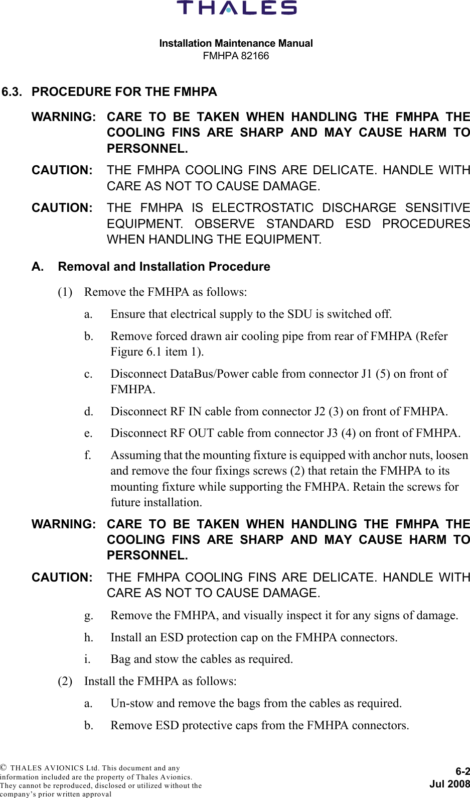 Installation Maintenance ManualFMHPA 821666-2Jul 2008 © THALES AVIONICS Ltd. This document and any information included are the property of Thales Avionics. They cannot be reproduced, disclosed or utilized without the company’s prior written approval 6.3. PROCEDURE FOR THE FMHPAWARNING: CARE TO BE TAKEN WHEN HANDLING THE FMHPA THECOOLING FINS ARE SHARP AND MAY CAUSE HARM TOPERSONNEL.CAUTION: THE FMHPA COOLING FINS ARE DELICATE. HANDLE WITHCARE AS NOT TO CAUSE DAMAGE.CAUTION: THE FMHPA IS ELECTROSTATIC DISCHARGE SENSITIVEEQUIPMENT. OBSERVE STANDARD ESD PROCEDURESWHEN HANDLING THE EQUIPMENT.A. Removal and Installation Procedure(1) Remove the FMHPA as follows:a. Ensure that electrical supply to the SDU is switched off.b. Remove forced drawn air cooling pipe from rear of FMHPA (Refer Figure 6.1 item 1). c. Disconnect DataBus/Power cable from connector J1 (5) on front of FMHPA. d. Disconnect RF IN cable from connector J2 (3) on front of FMHPA. e. Disconnect RF OUT cable from connector J3 (4) on front of FMHPA.f. Assuming that the mounting fixture is equipped with anchor nuts, loosen and remove the four fixings screws (2) that retain the FMHPA to its mounting fixture while supporting the FMHPA. Retain the screws for future installation.WARNING: CARE TO BE TAKEN WHEN HANDLING THE FMHPA THECOOLING FINS ARE SHARP AND MAY CAUSE HARM TOPERSONNEL.CAUTION: THE FMHPA COOLING FINS ARE DELICATE. HANDLE WITHCARE AS NOT TO CAUSE DAMAGE.g. Remove the FMHPA, and visually inspect it for any signs of damage. h. Install an ESD protection cap on the FMHPA connectors.i. Bag and stow the cables as required.(2) Install the FMHPA as follows:a. Un-stow and remove the bags from the cables as required.b. Remove ESD protective caps from the FMHPA connectors.