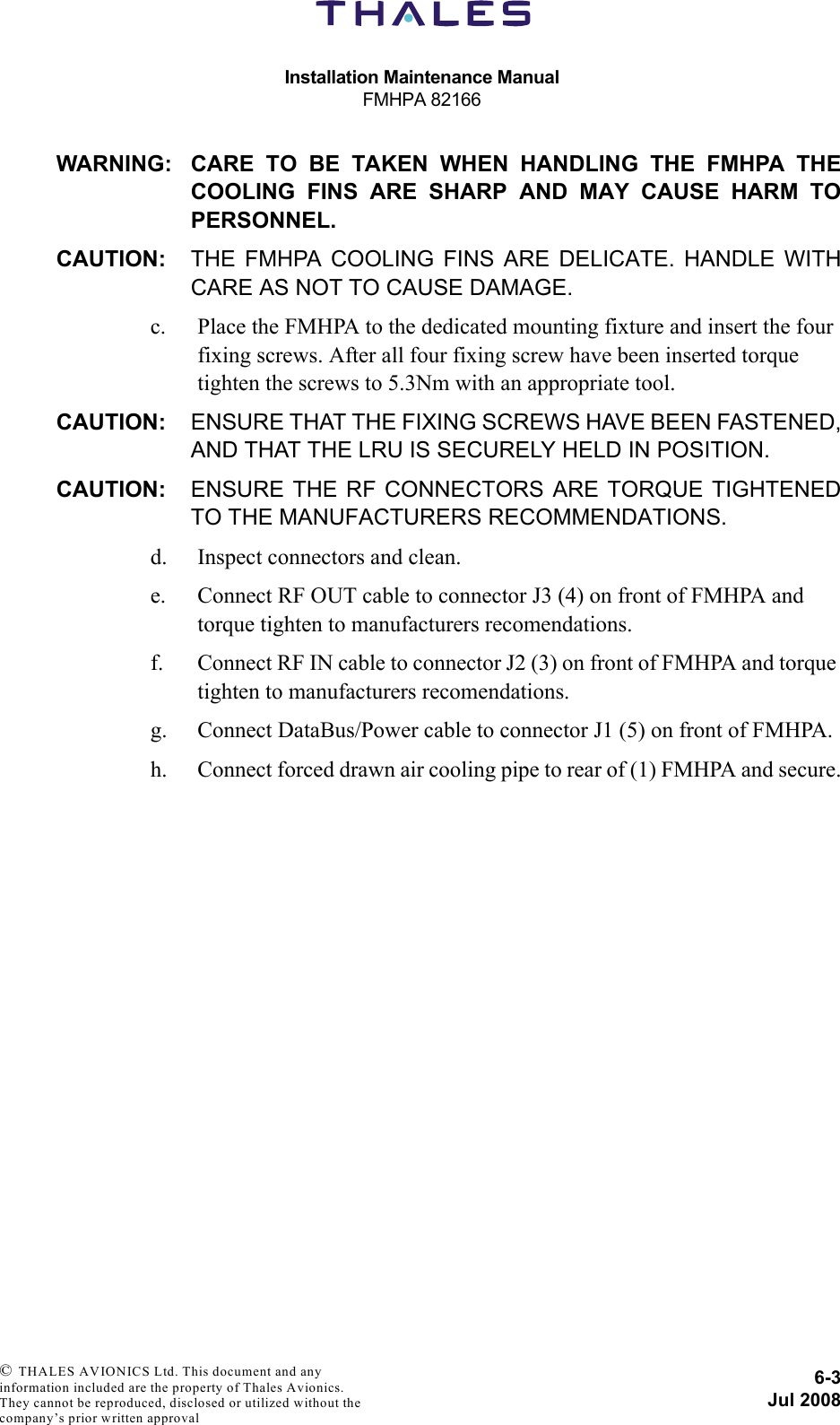 Installation Maintenance ManualFMHPA 821666-3Jul 2008 © THALES AVIONICS Ltd. This document and any information included are the property of Thales Avionics. They cannot be reproduced, disclosed or utilized without the company’s prior written approval WARNING: CARE TO BE TAKEN WHEN HANDLING THE FMHPA THECOOLING FINS ARE SHARP AND MAY CAUSE HARM TOPERSONNEL.CAUTION: THE FMHPA COOLING FINS ARE DELICATE. HANDLE WITHCARE AS NOT TO CAUSE DAMAGE.c. Place the FMHPA to the dedicated mounting fixture and insert the four fixing screws. After all four fixing screw have been inserted torque tighten the screws to 5.3Nm with an appropriate tool.CAUTION: ENSURE THAT THE FIXING SCREWS HAVE BEEN FASTENED,AND THAT THE LRU IS SECURELY HELD IN POSITION.CAUTION: ENSURE THE RF CONNECTORS ARE TORQUE TIGHTENEDTO THE MANUFACTURERS RECOMMENDATIONS.d. Inspect connectors and clean.e. Connect RF OUT cable to connector J3 (4) on front of FMHPA and torque tighten to manufacturers recomendations.f. Connect RF IN cable to connector J2 (3) on front of FMHPA and torque tighten to manufacturers recomendations.g. Connect DataBus/Power cable to connector J1 (5) on front of FMHPA.h. Connect forced drawn air cooling pipe to rear of (1) FMHPA and secure.