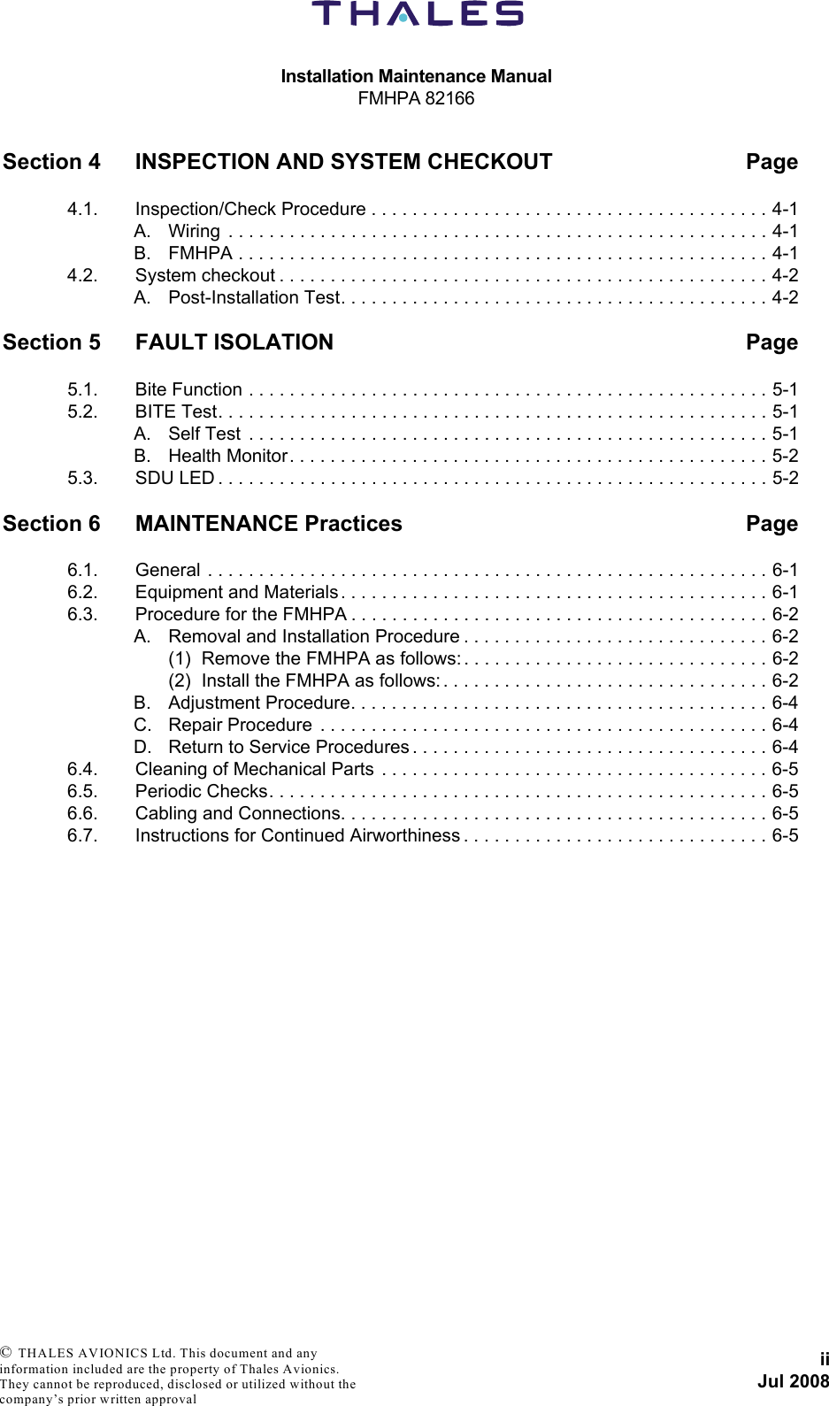 Installation Maintenance ManualFMHPA 82166iiJul 2008 © THALES AVIONICS Ltd. This document and any information included are the property of Thales Avionics. They cannot be reproduced, disclosed or utilized without the company’s prior written approval Section 4 INSPECTION AND SYSTEM CHECKOUT Page4.1. Inspection/Check Procedure . . . . . . . . . . . . . . . . . . . . . . . . . . . . . . . . . . . . . . . 4-1A. Wiring  . . . . . . . . . . . . . . . . . . . . . . . . . . . . . . . . . . . . . . . . . . . . . . . . . . . . . 4-1B. FMHPA . . . . . . . . . . . . . . . . . . . . . . . . . . . . . . . . . . . . . . . . . . . . . . . . . . . . 4-14.2. System checkout . . . . . . . . . . . . . . . . . . . . . . . . . . . . . . . . . . . . . . . . . . . . . . . . 4-2A. Post-Installation Test. . . . . . . . . . . . . . . . . . . . . . . . . . . . . . . . . . . . . . . . . . 4-2Section 5 FAULT ISOLATION Page5.1. Bite Function . . . . . . . . . . . . . . . . . . . . . . . . . . . . . . . . . . . . . . . . . . . . . . . . . . . 5-15.2. BITE Test. . . . . . . . . . . . . . . . . . . . . . . . . . . . . . . . . . . . . . . . . . . . . . . . . . . . . . 5-1A. Self Test  . . . . . . . . . . . . . . . . . . . . . . . . . . . . . . . . . . . . . . . . . . . . . . . . . . . 5-1B. Health Monitor. . . . . . . . . . . . . . . . . . . . . . . . . . . . . . . . . . . . . . . . . . . . . . . 5-25.3. SDU LED . . . . . . . . . . . . . . . . . . . . . . . . . . . . . . . . . . . . . . . . . . . . . . . . . . . . . . 5-2Section 6 MAINTENANCE Practices Page6.1. General . . . . . . . . . . . . . . . . . . . . . . . . . . . . . . . . . . . . . . . . . . . . . . . . . . . . . . . 6-16.2. Equipment and Materials . . . . . . . . . . . . . . . . . . . . . . . . . . . . . . . . . . . . . . . . . . 6-16.3. Procedure for the FMHPA . . . . . . . . . . . . . . . . . . . . . . . . . . . . . . . . . . . . . . . . . 6-2A. Removal and Installation Procedure . . . . . . . . . . . . . . . . . . . . . . . . . . . . . . 6-2(1) Remove the FMHPA as follows: . . . . . . . . . . . . . . . . . . . . . . . . . . . . . . 6-2(2) Install the FMHPA as follows: . . . . . . . . . . . . . . . . . . . . . . . . . . . . . . . . 6-2B. Adjustment Procedure. . . . . . . . . . . . . . . . . . . . . . . . . . . . . . . . . . . . . . . . . 6-4C. Repair Procedure  . . . . . . . . . . . . . . . . . . . . . . . . . . . . . . . . . . . . . . . . . . . . 6-4D. Return to Service Procedures . . . . . . . . . . . . . . . . . . . . . . . . . . . . . . . . . . . 6-46.4. Cleaning of Mechanical Parts  . . . . . . . . . . . . . . . . . . . . . . . . . . . . . . . . . . . . . . 6-56.5. Periodic Checks. . . . . . . . . . . . . . . . . . . . . . . . . . . . . . . . . . . . . . . . . . . . . . . . . 6-56.6. Cabling and Connections. . . . . . . . . . . . . . . . . . . . . . . . . . . . . . . . . . . . . . . . . . 6-56.7. Instructions for Continued Airworthiness . . . . . . . . . . . . . . . . . . . . . . . . . . . . . . 6-5