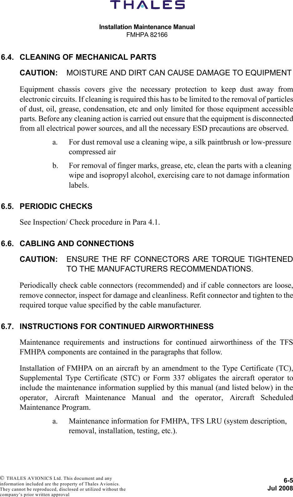 Installation Maintenance ManualFMHPA 821666-5Jul 2008 © THALES AVIONICS Ltd. This document and any information included are the property of Thales Avionics. They cannot be reproduced, disclosed or utilized without the company’s prior written approval 6.4. CLEANING OF MECHANICAL PARTSCAUTION: MOISTURE AND DIRT CAN CAUSE DAMAGE TO EQUIPMENTEquipment chassis covers give the necessary protection to keep dust away fromelectronic circuits. If cleaning is required this has to be limited to the removal of particlesof dust, oil, grease, condensation, etc and only limited for those equipment accessibleparts. Before any cleaning action is carried out ensure that the equipment is disconnectedfrom all electrical power sources, and all the necessary ESD precautions are observed.a. For dust removal use a cleaning wipe, a silk paintbrush or low-pressure compressed airb. For removal of finger marks, grease, etc, clean the parts with a cleaning wipe and isopropyl alcohol, exercising care to not damage information labels.6.5. PERIODIC CHECKSSee Inspection/ Check procedure in Para 4.1.6.6. CABLING AND CONNECTIONSCAUTION: ENSURE THE RF CONNECTORS ARE TORQUE TIGHTENEDTO THE MANUFACTURERS RECOMMENDATIONS.Periodically check cable connectors (recommended) and if cable connectors are loose,remove connector, inspect for damage and cleanliness. Refit connector and tighten to therequired torque value specified by the cable manufacturer.6.7. INSTRUCTIONS FOR CONTINUED AIRWORTHINESSMaintenance requirements and instructions for continued airworthiness of the TFSFMHPA components are contained in the paragraphs that follow.Installation of FMHPA on an aircraft by an amendment to the Type Certificate (TC),Supplemental Type Certificate (STC) or Form 337 obligates the aircraft operator toinclude the maintenance information supplied by this manual (and listed below) in theoperator‚ Aircraft Maintenance Manual and the operator‚ Aircraft ScheduledMaintenance Program.a. Maintenance information for FMHPA, TFS LRU (system description, removal, installation, testing, etc.).