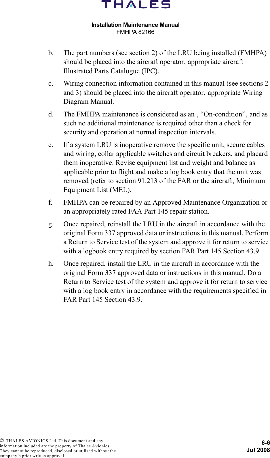 Installation Maintenance ManualFMHPA 821666-6Jul 2008 © THALES AVIONICS Ltd. This document and any information included are the property of Thales Avionics. They cannot be reproduced, disclosed or utilized without the company’s prior written approval b. The part numbers (see section 2) of the LRU being installed (FMHPA) should be placed into the aircraft operator‚ appropriate aircraft Illustrated Parts Catalogue (IPC).c. Wiring connection information contained in this manual (see sections 2 and 3) should be placed into the aircraft operator‚ appropriate Wiring Diagram Manual.d. The FMHPA maintenance is considered as an ‚ “On-condition”‚ and as such no additional maintenance is required other than a check for security and operation at normal inspection intervals.e. If a system LRU is inoperative remove the specific unit, secure cables and wiring, collar applicable switches and circuit breakers, and placard them inoperative. Revise equipment list and weight and balance as applicable prior to flight and make a log book entry that the unit was removed (refer to section 91.213 of the FAR or the aircraft‚ Minimum Equipment List (MEL).f. FMHPA can be repaired by an Approved Maintenance Organization or an appropriately rated FAA Part 145 repair station.g. Once repaired, reinstall the LRU in the aircraft in accordance with the original Form 337 approved data or instructions in this manual. Perform a Return to Service test of the system and approve it for return to service with a logbook entry required by section FAR Part 145 Section 43.9.h. Once repaired, install the LRU in the aircraft in accordance with the original Form 337 approved data or instructions in this manual. Do a Return to Service test of the system and approve it for return to service with a log book entry in accordance with the requirements specified in FAR Part 145 Section 43.9.