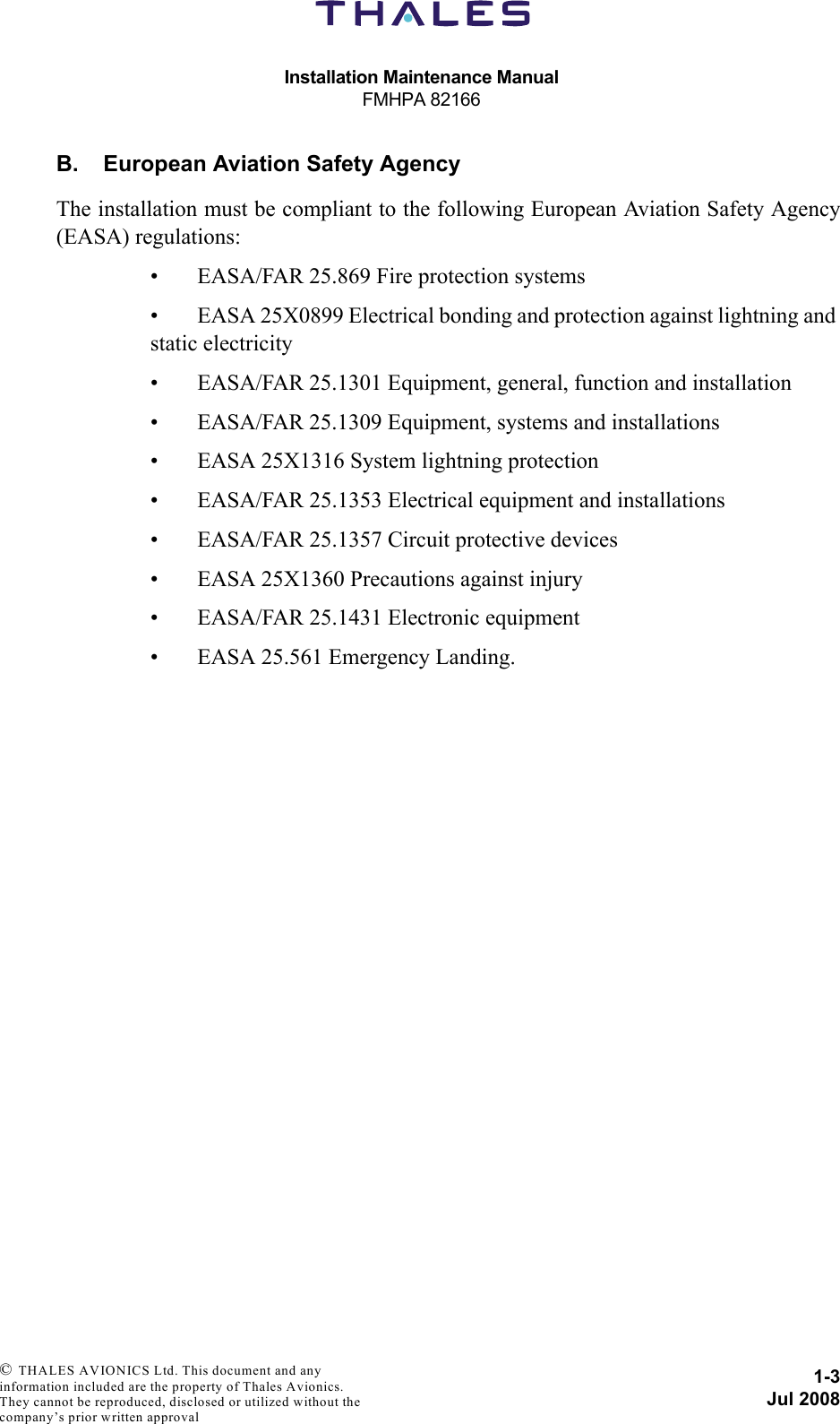 Installation Maintenance ManualFMHPA 821661-3Jul 2008 © THALES AVIONICS Ltd. This document and any information included are the property of Thales Avionics. They cannot be reproduced, disclosed or utilized without the company’s prior written approval B. European Aviation Safety AgencyThe installation must be compliant to the following European Aviation Safety Agency(EASA) regulations:• EASA/FAR 25.869 Fire protection systems• EASA 25X0899 Electrical bonding and protection against lightning and static electricity• EASA/FAR 25.1301 Equipment, general, function and installation• EASA/FAR 25.1309 Equipment, systems and installations• EASA 25X1316 System lightning protection• EASA/FAR 25.1353 Electrical equipment and installations• EASA/FAR 25.1357 Circuit protective devices• EASA 25X1360 Precautions against injury• EASA/FAR 25.1431 Electronic equipment• EASA 25.561 Emergency Landing.