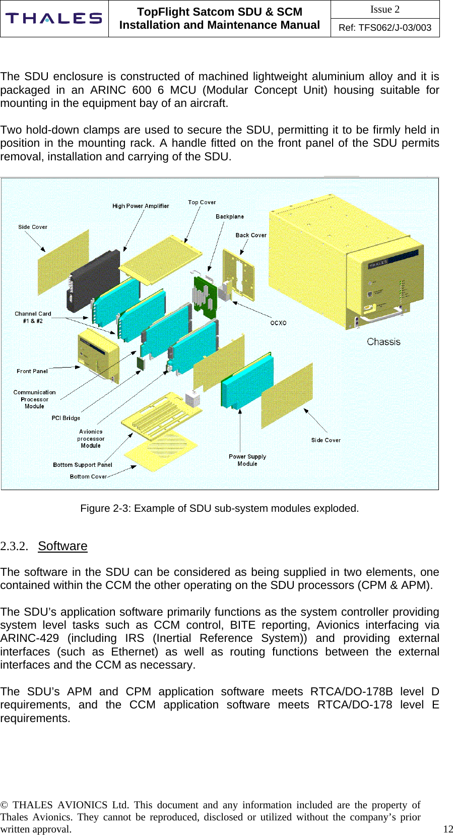 Issue 2   TopFlight Satcom SDU &amp; SCM Installation and Maintenance Manual Ref: TFS062/J-03/003  © THALES AVIONICS Ltd. This document and any information included are the property of Thales Avionics. They cannot be reproduced, disclosed or utilized without the company’s prior written approval.    12      The SDU enclosure is constructed of machined lightweight aluminium alloy and it is packaged in an ARINC 600 6 MCU (Modular Concept Unit) housing suitable for mounting in the equipment bay of an aircraft.  Two hold-down clamps are used to secure the SDU, permitting it to be firmly held in position in the mounting rack. A handle fitted on the front panel of the SDU permits removal, installation and carrying of the SDU.    Figure 2-3: Example of SDU sub-system modules exploded.   2.3.2.  Software  The software in the SDU can be considered as being supplied in two elements, one contained within the CCM the other operating on the SDU processors (CPM &amp; APM).  The SDU’s application software primarily functions as the system controller providing system level tasks such as CCM control, BITE reporting, Avionics interfacing via ARINC-429 (including IRS (Inertial Reference System)) and providing external interfaces (such as Ethernet) as well as routing functions between the external interfaces and the CCM as necessary.   The SDU’s APM and CPM application software meets RTCA/DO-178B level D requirements, and the CCM application software meets RTCA/DO-178 level E requirements.     