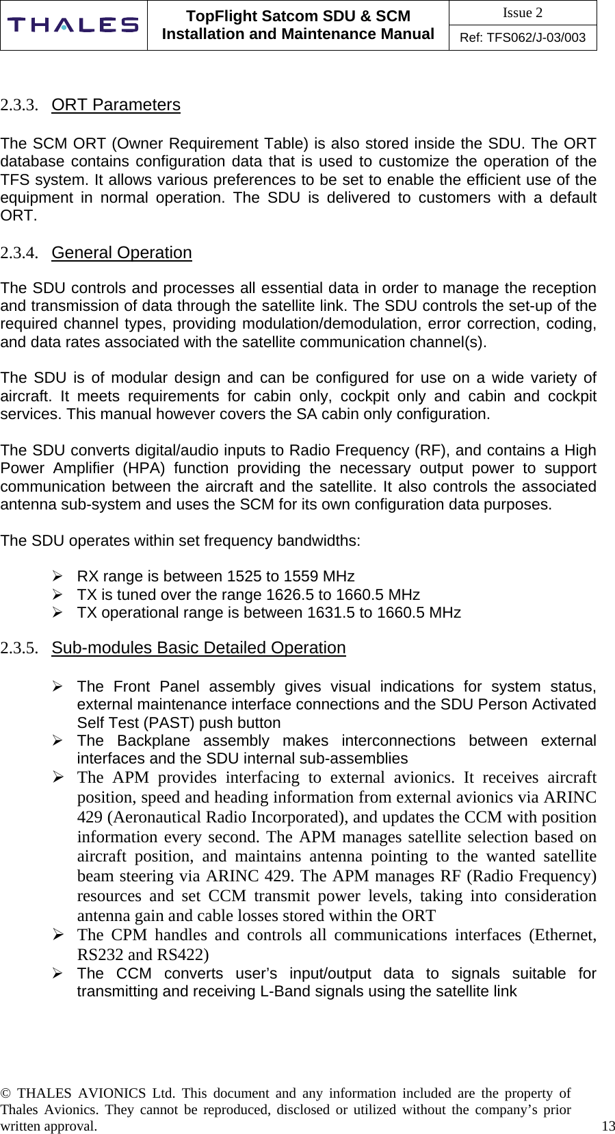 Issue 2   TopFlight Satcom SDU &amp; SCM Installation and Maintenance Manual Ref: TFS062/J-03/003  © THALES AVIONICS Ltd. This document and any information included are the property of Thales Avionics. They cannot be reproduced, disclosed or utilized without the company’s prior written approval.    13      2.3.3.  ORT Parameters  The SCM ORT (Owner Requirement Table) is also stored inside the SDU. The ORT database contains configuration data that is used to customize the operation of the TFS system. It allows various preferences to be set to enable the efficient use of the equipment in normal operation. The SDU is delivered to customers with a default ORT.   2.3.4.  General Operation  The SDU controls and processes all essential data in order to manage the reception and transmission of data through the satellite link. The SDU controls the set-up of the required channel types, providing modulation/demodulation, error correction, coding, and data rates associated with the satellite communication channel(s).  The SDU is of modular design and can be configured for use on a wide variety of aircraft. It meets requirements for cabin only, cockpit only and cabin and cockpit services. This manual however covers the SA cabin only configuration.  The SDU converts digital/audio inputs to Radio Frequency (RF), and contains a High Power Amplifier (HPA) function providing the necessary output power to support communication between the aircraft and the satellite. It also controls the associated antenna sub-system and uses the SCM for its own configuration data purposes.  The SDU operates within set frequency bandwidths:   RX range is between 1525 to 1559 MHz  TX is tuned over the range 1626.5 to 1660.5 MHz   TX operational range is between 1631.5 to 1660.5 MHz  2.3.5.  Sub-modules Basic Detailed Operation   The Front Panel assembly gives visual indications for system status, external maintenance interface connections and the SDU Person Activated Self Test (PAST) push button  The Backplane assembly makes interconnections between external interfaces and the SDU internal sub-assemblies  The APM provides interfacing to external avionics. It receives aircraft position, speed and heading information from external avionics via ARINC 429 (Aeronautical Radio Incorporated), and updates the CCM with position information every second. The APM manages satellite selection based on aircraft position, and maintains antenna pointing to the wanted satellite beam steering via ARINC 429. The APM manages RF (Radio Frequency) resources and set CCM transmit power levels, taking into consideration antenna gain and cable losses stored within the ORT  The CPM handles and controls all communications interfaces (Ethernet, RS232 and RS422)   The CCM converts user’s input/output data to signals suitable for transmitting and receiving L-Band signals using the satellite link     