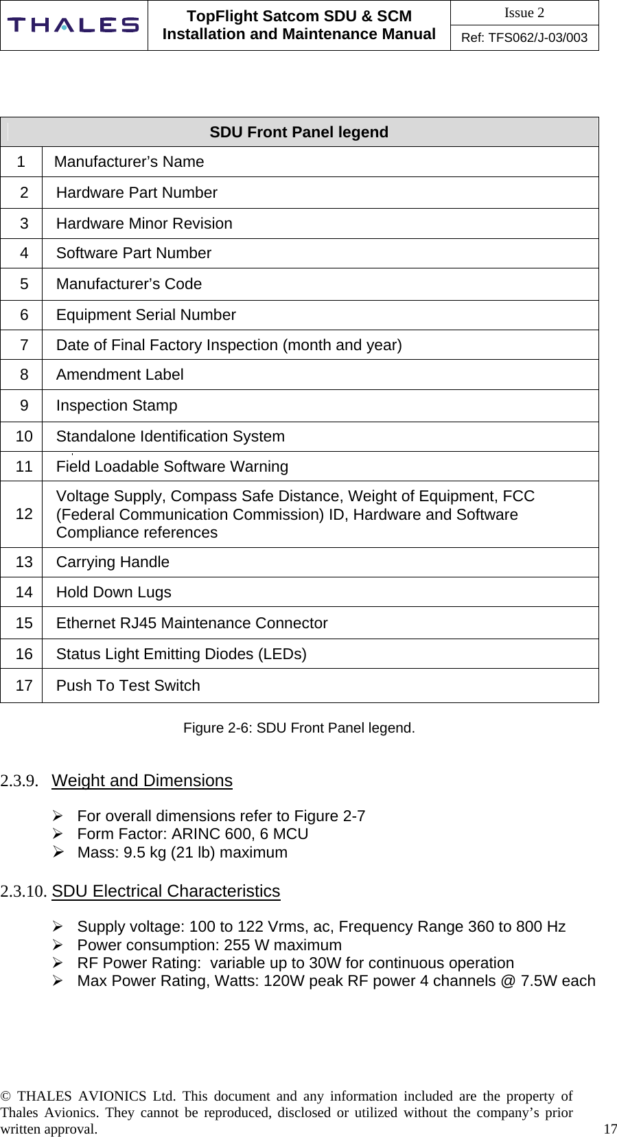 Issue 2   TopFlight Satcom SDU &amp; SCM Installation and Maintenance Manual Ref: TFS062/J-03/003  © THALES AVIONICS Ltd. This document and any information included are the property of Thales Avionics. They cannot be reproduced, disclosed or utilized without the company’s prior written approval.    17       SDU Front Panel legend 1   Manufacturer’s Name 2  Hardware Part Number 3  Hardware Minor Revision 4  Software Part Number 5 Manufacturer’s Code 6  Equipment Serial Number 7  Date of Final Factory Inspection (month and year) 8 Amendment Label 9 Inspection Stamp 10  Standalone Identification System 11  Field Loadable Software Warning 12  Voltage Supply, Compass Safe Distance, Weight of Equipment, FCC (Federal Communication Commission) ID, Hardware and Software Compliance references 13 Carrying Handle 14 Hold Down Lugs 15  Ethernet RJ45 Maintenance Connector 16  Status Light Emitting Diodes (LEDs) 17  Push To Test Switch  Figure 2-6: SDU Front Panel legend.   2.3.9.  Weight and Dimensions   For overall dimensions refer to Figure 2-7   Form Factor: ARINC 600, 6 MCU  Mass: 9.5 kg (21 lb) maximum   2.3.10. SDU Electrical Characteristics   Supply voltage: 100 to 122 Vrms, ac, Frequency Range 360 to 800 Hz  Power consumption: 255 W maximum  RF Power Rating:  variable up to 30W for continuous operation  Max Power Rating, Watts: 120W peak RF power 4 channels @ 7.5W each 