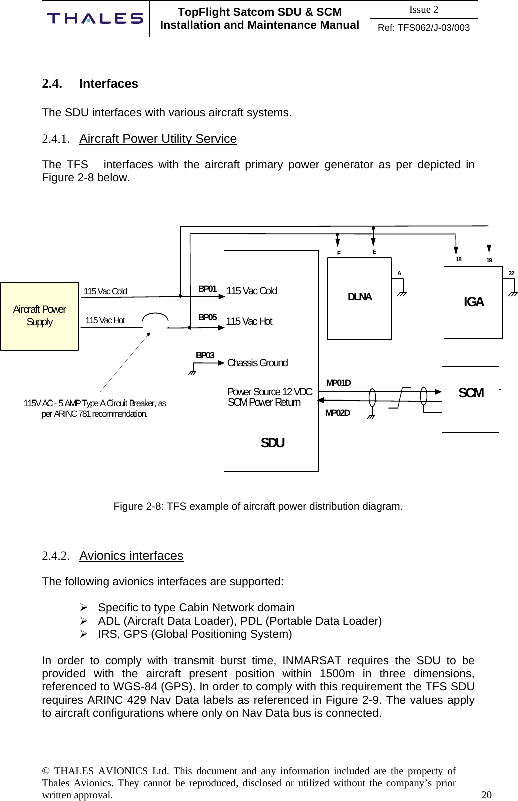 Issue 2   TopFlight Satcom SDU &amp; SCM Installation and Maintenance Manual Ref: TFS062/J-03/003  © THALES AVIONICS Ltd. This document and any information included are the property of Thales Avionics. They cannot be reproduced, disclosed or utilized without the company’s prior written approval.    20    2.4.  Interfaces  The SDU interfaces with various aircraft systems.  2.4.1.  Aircraft Power Utility Service   The TFS   interfaces with the aircraft primary power generator as per depicted in Figure 2-8 below.           SDUIGADLNAAircraft PowerSupplyBP01BP05BP03115 Vac Cold115 Vac HotChassis Ground115V AC - 5 AMP Type A Circuit Breaker, asper ARINC 781 recommendation.1918  EF115 Vac Cold115 Vac HotSCM SCM Power ReturnPower Source 12 VDC MP01DMP02DA722 Figure 2-8: TFS example of aircraft power distribution diagram.    2.4.2.  Avionics interfaces  The following avionics interfaces are supported:   Specific to type Cabin Network domain  ADL (Aircraft Data Loader), PDL (Portable Data Loader)  IRS, GPS (Global Positioning System)  In order to comply with transmit burst time, INMARSAT requires the SDU to be provided with the aircraft present position within 1500m in three dimensions, referenced to WGS-84 (GPS). In order to comply with this requirement the TFS SDU requires ARINC 429 Nav Data labels as referenced in Figure 2-9. The values apply to aircraft configurations where only on Nav Data bus is connected.    