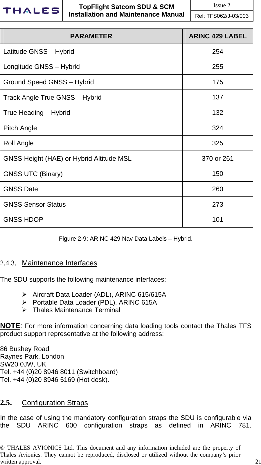 Issue 2   TopFlight Satcom SDU &amp; SCM Installation and Maintenance Manual Ref: TFS062/J-03/003  © THALES AVIONICS Ltd. This document and any information included are the property of Thales Avionics. They cannot be reproduced, disclosed or utilized without the company’s prior written approval.    21  PARAMETER  ARINC 429 LABEL Latitude GNSS – Hybrid  254 Longitude GNSS – Hybrid  255 Ground Speed GNSS – Hybrid  175 Track Angle True GNSS – Hybrid  137 True Heading – Hybrid  132 Pitch Angle  324 Roll Angle  325 GNSS Height (HAE) or Hybrid Altitude MSL  370 or 261 GNSS UTC (Binary)  150 GNSS Date  260 GNSS Sensor Status  273 GNSS HDOP  101  Figure 2-9: ARINC 429 Nav Data Labels – Hybrid.   2.4.3.  Maintenance Interfaces  The SDU supports the following maintenance interfaces:   Aircraft Data Loader (ADL), ARINC 615/615A   Portable Data Loader (PDL), ARINC 615A  Thales Maintenance Terminal  NOTE: For more information concerning data loading tools contact the Thales TFS product support representative at the following address:   86 Bushey Road Raynes Park, London SW20 0JW, UK Tel. +44 (0)20 8946 8011 (Switchboard) Tel. +44 (0)20 8946 5169 (Hot desk).   2.5.  Configuration Straps  In the case of using the mandatory configuration straps the SDU is configurable via the SDU ARINC 600 configuration straps as defined in ARINC 781.