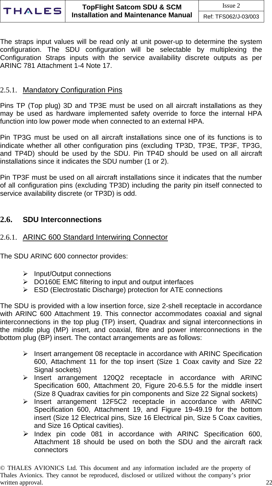 Issue 2   TopFlight Satcom SDU &amp; SCM Installation and Maintenance Manual Ref: TFS062/J-03/003  © THALES AVIONICS Ltd. This document and any information included are the property of Thales Avionics. They cannot be reproduced, disclosed or utilized without the company’s prior written approval.    22   The straps input values will be read only at unit power-up to determine the system configuration. The SDU configuration will be selectable by multiplexing the Configuration Straps inputs with the service availability discrete outputs as per ARINC 781 Attachment 1-4 Note 17.   2.5.1.  Mandatory Configuration Pins  Pins TP (Top plug) 3D and TP3E must be used on all aircraft installations as they may be used as hardware implemented safety override to force the internal HPA function into low power mode when connected to an external HPA.  Pin TP3G must be used on all aircraft installations since one of its functions is to indicate whether all other configuration pins (excluding TP3D, TP3E, TP3F, TP3G, and TP4D) should be used by the SDU. Pin TP4D should be used on all aircraft installations since it indicates the SDU number (1 or 2).  Pin TP3F must be used on all aircraft installations since it indicates that the number of all configuration pins (excluding TP3D) including the parity pin itself connected to service availability discrete (or TP3D) is odd.   2.6.  SDU Interconnections  2.6.1.  ARINC 600 Standard Interwiring Connector   The SDU ARINC 600 connector provides:   Input/Output connections  DO160E EMC filtering to input and output interfaces  ESD (Electrostatic Discharge) protection for ATE connections  The SDU is provided with a low insertion force, size 2-shell receptacle in accordance with ARINC 600 Attachment 19. This connector accommodates coaxial and signal interconnections in the top plug (TP) insert, Quadrax and signal interconnections in the middle plug (MP) insert, and coaxial, fibre and power interconnections in the bottom plug (BP) insert. The contact arrangements are as follows:   Insert arrangement 08 receptacle in accordance with ARINC Specification 600, Attachment 11 for the top insert (Size 1 Coax cavity and Size 22 Signal sockets)  Insert arrangement 120Q2 receptacle in accordance with ARINC Specification 600, Attachment 20, Figure 20-6.5.5 for the middle insert (Size 8 Quadrax cavities for pin components and Size 22 Signal sockets)  Insert arrangement 12F5C2 receptacle in accordance with ARINC Specification 600, Attachment 19, and Figure 19-49.19 for the bottom insert (Size 12 Electrical pins, Size 16 Electrical pin, Size 5 Coax cavities, and Size 16 Optical cavities).  Index pin code 081 in accordance with ARINC Specification 600, Attachment 18 should be used on both the SDU and the aircraft rack connectors