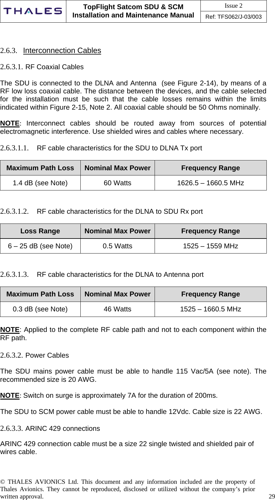 Issue 2   TopFlight Satcom SDU &amp; SCM Installation and Maintenance Manual Ref: TFS062/J-03/003   © THALES AVIONICS Ltd. This document and any information included are the property of Thales Avionics. They cannot be reproduced, disclosed or utilized without the company’s prior written approval.    29        2.6.3.  Interconnection Cables  2.6.3.1. RF Coaxial Cables   The SDU is connected to the DLNA and Antenna  (see Figure 2-14), by means of a RF low loss coaxial cable. The distance between the devices, and the cable selected for the installation must be such that the cable losses remains within the limits indicated within Figure 2-15, Note 2. All coaxial cable should be 50 Ohms nominally.  NOTE:  Interconnect cables should be routed away from sources of potential electromagnetic interference. Use shielded wires and cables where necessary.  2.6.3.1.1.  RF cable characteristics for the SDU to DLNA Tx port  Maximum Path Loss  Nominal Max Power  Frequency Range 1.4 dB (see Note)  60 Watts  1626.5 – 1660.5 MHz   2.6.3.1.2.  RF cable characteristics for the DLNA to SDU Rx port   Loss Range  Nominal Max Power  Frequency Range 6 – 25 dB (see Note)  0.5 Watts  1525 – 1559 MHz   2.6.3.1.3.  RF cable characteristics for the DLNA to Antenna port   Maximum Path Loss  Nominal Max Power  Frequency Range 0.3 dB (see Note)  46 Watts  1525 – 1660.5 MHz  NOTE: Applied to the complete RF cable path and not to each component within the RF path.  2.6.3.2. Power Cables  The SDU mains power cable must be able to handle 115 Vac/5A (see note). The recommended size is 20 AWG.   NOTE: Switch on surge is approximately 7A for the duration of 200ms.  The SDU to SCM power cable must be able to handle 12Vdc. Cable size is 22 AWG.   2.6.3.3. ARINC 429 connections   ARINC 429 connection cable must be a size 22 single twisted and shielded pair of wires cable.      