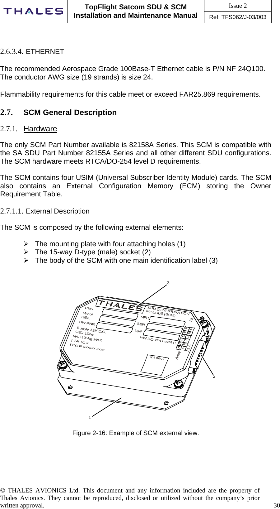 Issue 2   TopFlight Satcom SDU &amp; SCM Installation and Maintenance Manual Ref: TFS062/J-03/003   © THALES AVIONICS Ltd. This document and any information included are the property of Thales Avionics. They cannot be reproduced, disclosed or utilized without the company’s prior written approval.    30        2.6.3.4. ETHERNET  The recommended Aerospace Grade 100Base-T Ethernet cable is P/N NF 24Q100.  The conductor AWG size (19 strands) is size 24.   Flammability requirements for this cable meet or exceed FAR25.869 requirements.   2.7.  SCM General Description  2.7.1.  Hardware  The only SCM Part Number available is 82158A Series. This SCM is compatible with the SA SDU Part Number 82155A Series and all other different SDU configurations. The SCM hardware meets RTCA/DO-254 level D requirements.  The SCM contains four USIM (Universal Subscriber Identity Module) cards. The SCM also contains an External Configuration Memory (ECM) storing the Owner Requirement Table.   2.7.1.1. External Description  The SCM is composed by the following external elements:   The mounting plate with four attaching holes (1)  The 15-way D-type (male) socket (2)  The body of the SCM with one main identification label (3)   321InspectAGBHCIDJEKFLPLAE1SDU CONFIGURATIONMODULE (SCM)MFRSERDMFHW DO-254 Level CPNRMinorREV.SW PNRSupply 12V D.C.CSD 10cmWt. 0.25kg MAXFAA TC xFCC id xxxxxx-xxxxAmdt  Figure 2-16: Example of SCM external view.      