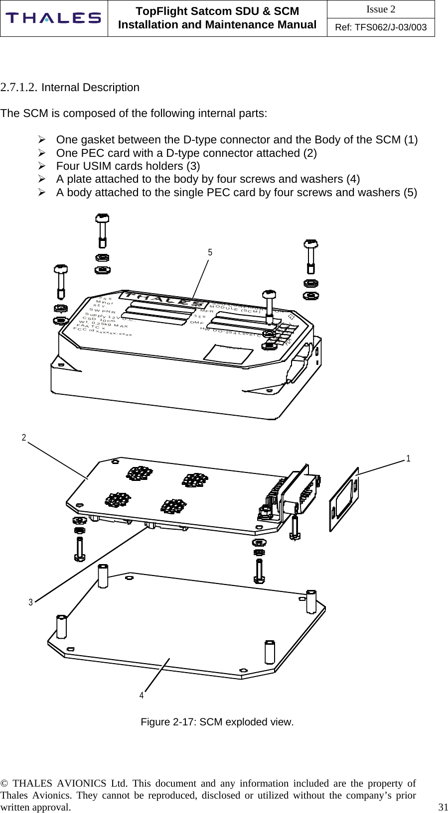 Issue 2   TopFlight Satcom SDU &amp; SCM Installation and Maintenance Manual Ref: TFS062/J-03/003   © THALES AVIONICS Ltd. This document and any information included are the property of Thales Avionics. They cannot be reproduced, disclosed or utilized without the company’s prior written approval.    31        2.7.1.2. Internal Description  The SCM is composed of the following internal parts:   One gasket between the D-type connector and the Body of the SCM (1)  One PEC card with a D-type connector attached (2)  Four USIM cards holders (3)  A plate attached to the body by four screws and washers (4)  A body attached to the single PEC card by four screws and washers (5)  12354CSDU CONFIGURATIONInspectAGBHIDJEKFLPLAE1MODULE (SCM)MFRSERDMFHW DO-254 Level CPNRMinorREV.SW PNRSupply 12V D.C.CSD 10cmWt. 0.25kg MAXFAA TC xFCC id xxxxxx-xxxxA  Figure 2-17: SCM exploded view.    