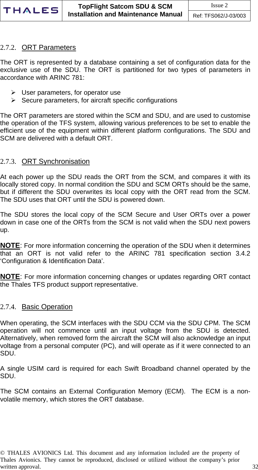 Issue 2   TopFlight Satcom SDU &amp; SCM Installation and Maintenance Manual Ref: TFS062/J-03/003   © THALES AVIONICS Ltd. This document and any information included are the property of Thales Avionics. They cannot be reproduced, disclosed or utilized without the company’s prior written approval.    32        2.7.2.  ORT Parameters  The ORT is represented by a database containing a set of configuration data for the exclusive use of the SDU. The ORT is partitioned for two types of parameters in accordance with ARINC 781:   User parameters, for operator use  Secure parameters, for aircraft specific configurations  The ORT parameters are stored within the SCM and SDU, and are used to customise the operation of the TFS system, allowing various preferences to be set to enable the efficient use of the equipment within different platform configurations. The SDU and SCM are delivered with a default ORT.    2.7.3.  ORT Synchronisation  At each power up the SDU reads the ORT from the SCM, and compares it with its locally stored copy. In normal condition the SDU and SCM ORTs should be the same, but if different the SDU overwrites its local copy with the ORT read from the SCM. The SDU uses that ORT until the SDU is powered down.  The SDU stores the local copy of the SCM Secure and User ORTs over a power down in case one of the ORTs from the SCM is not valid when the SDU next powers up.  NOTE: For more information concerning the operation of the SDU when it determines that an ORT is not valid refer to the ARINC 781 specification section 3.4.2 ‘Configuration &amp; Identification Data’.  NOTE: For more information concerning changes or updates regarding ORT contact the Thales TFS product support representative.    2.7.4.  Basic Operation  When operating, the SCM interfaces with the SDU CCM via the SDU CPM. The SCM operation will not commence until an input voltage from the SDU is detected. Alternatively, when removed form the aircraft the SCM will also acknowledge an input voltage from a personal computer (PC), and will operate as if it were connected to an SDU.   A single USIM card is required for each Swift Broadband channel operated by the SDU.  The SCM contains an External Configuration Memory (ECM).  The ECM is a non-volatile memory, which stores the ORT database.      