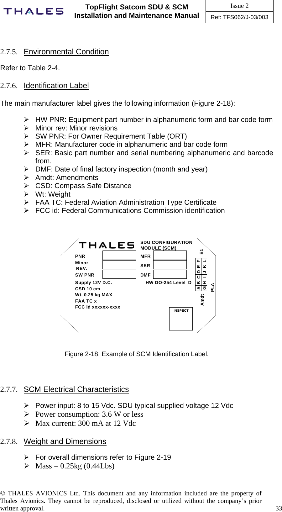 Issue 2   TopFlight Satcom SDU &amp; SCM Installation and Maintenance Manual Ref: TFS062/J-03/003   © THALES AVIONICS Ltd. This document and any information included are the property of Thales Avionics. They cannot be reproduced, disclosed or utilized without the company’s prior written approval.    33        2.7.5.  Environmental Condition  Refer to Table 2-4.  2.7.6.  Identification Label  The main manufacturer label gives the following information (Figure 2-18):   HW PNR: Equipment part number in alphanumeric form and bar code form  Minor rev: Minor revisions  SW PNR: For Owner Requirement Table (ORT)  MFR: Manufacturer code in alphanumeric and bar code form  SER: Basic part number and serial numbering alphanumeric and barcode from.  DMF: Date of final factory inspection (month and year)   Amdt: Amendments  CSD: Compass Safe Distance  Wt: Weight  FAA TC: Federal Aviation Administration Type Certificate  FCC id: Federal Communications Commission identification    PNRMinorREV.SW PNRSupply 12V D.C.                         HW DO-254 Level  DCSD 10 cmWt. 0.25 kg MAXFAA TC xFCC id xxxxxx-xxxxSDU CONFIGURATIONMODULE (SCM)MFRSERDMFINSPECTABCDEFLKJIHGPLAE1Amdt   Figure 2-18: Example of SCM Identification Label.    2.7.7.  SCM Electrical Characteristics   Power input: 8 to 15 Vdc. SDU typical supplied voltage 12 Vdc  Power consumption: 3.6 W or less   Max current: 300 mA at 12 Vdc  2.7.8.  Weight and Dimensions   For overall dimensions refer to Figure 2-19   Mass = 0.25kg (0.44Lbs)  