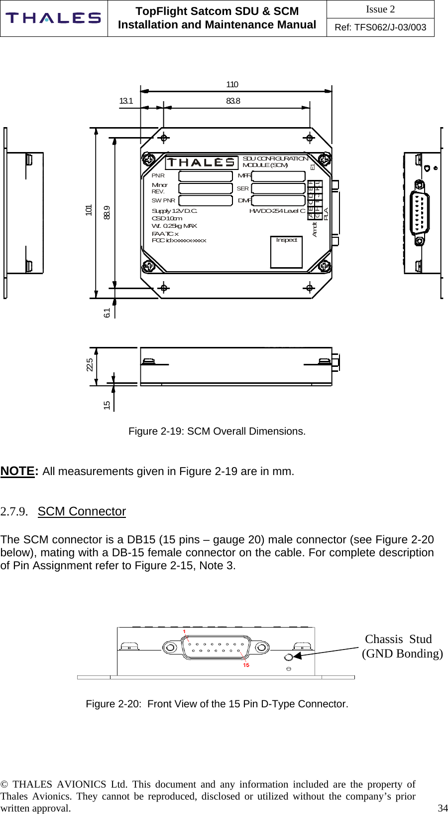 Issue 2   TopFlight Satcom SDU &amp; SCM Installation and Maintenance Manual Ref: TFS062/J-03/003   © THALES AVIONICS Ltd. This document and any information included are the property of Thales Avionics. They cannot be reproduced, disclosed or utilized without the company’s prior written approval.    34        83.813.11106.1 88.91011. 522.5InspectAGBHCIDJEKFLPLAE1SDU CONFIGURATIONMODULE (SCM)MFRSERDMFHW DO-254 Level CPNRMinorREV.SW PNRSupply 12V D.C.CSD 10cmWt. 0.25kg MAXFAA TC xFCC id xxxxxx-xxxxAmdt  Figure 2-19: SCM Overall Dimensions.   NOTE: All measurements given in Figure 2-19 are in mm.    2.7.9.  SCM Connector  The SCM connector is a DB15 (15 pins – gauge 20) male connector (see Figure 2-20 below), mating with a DB-15 female connector on the cable. For complete description of Pin Assignment refer to Figure 2-15, Note 3.           Figure 2-20:  Front View of the 15 Pin D-Type Connector.             Chassis  Stud        (GND Bonding)