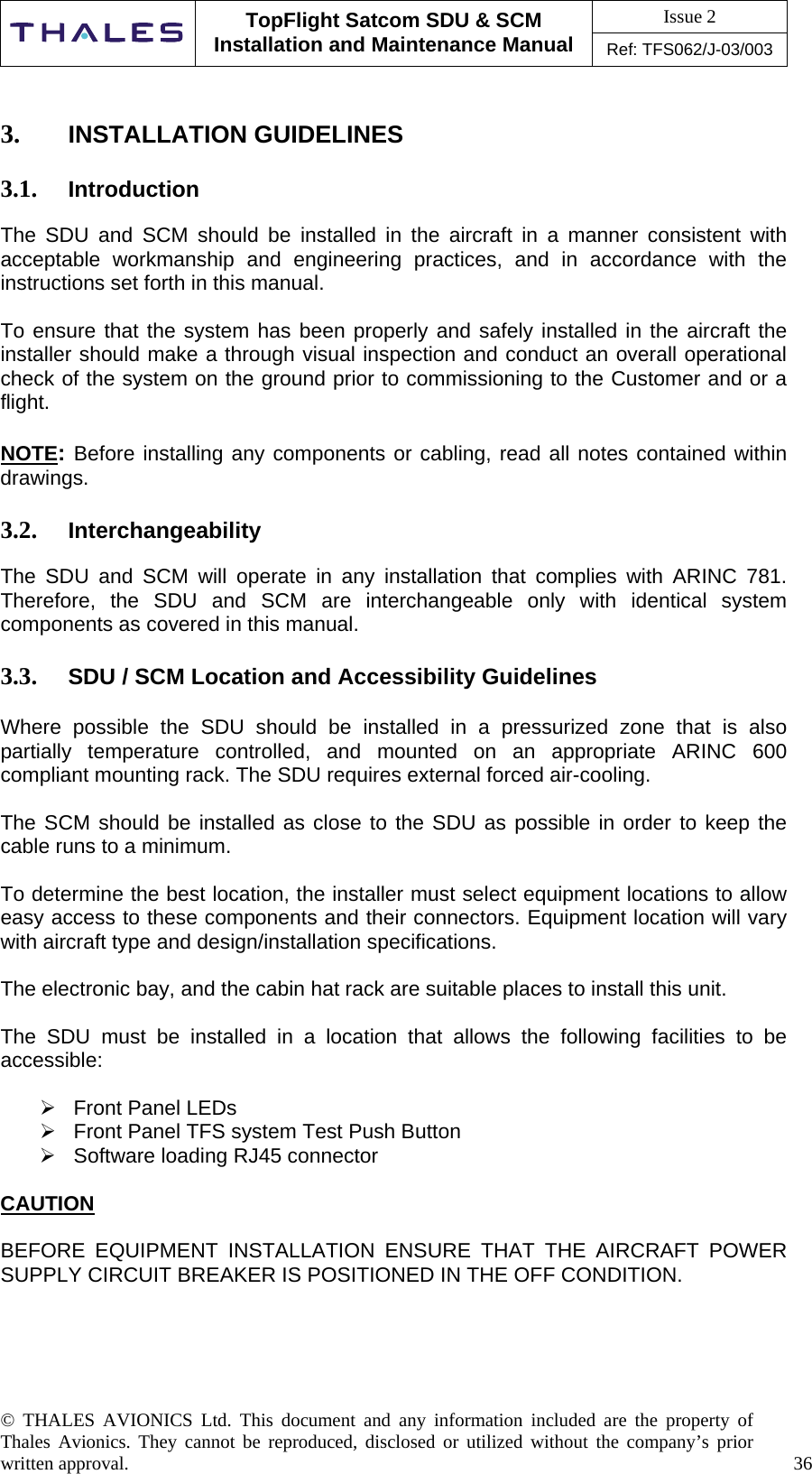 Issue 2   TopFlight Satcom SDU &amp; SCM Installation and Maintenance Manual Ref: TFS062/J-03/003   © THALES AVIONICS Ltd. This document and any information included are the property of Thales Avionics. They cannot be reproduced, disclosed or utilized without the company’s prior written approval.    36       3.  INSTALLATION GUIDELINES  3.1.  Introduction  The SDU and SCM should be installed in the aircraft in a manner consistent with acceptable workmanship and engineering practices, and in accordance with the instructions set forth in this manual.   To ensure that the system has been properly and safely installed in the aircraft the installer should make a through visual inspection and conduct an overall operational check of the system on the ground prior to commissioning to the Customer and or a flight.   NOTE: Before installing any components or cabling, read all notes contained within    drawings.  3.2.  Interchangeability  The SDU and SCM will operate in any installation that complies with ARINC 781. Therefore, the SDU and SCM are interchangeable only with identical system components as covered in this manual.  3.3.  SDU / SCM Location and Accessibility Guidelines   Where possible the SDU should be installed in a pressurized zone that is also partially temperature controlled, and mounted on an appropriate ARINC 600 compliant mounting rack. The SDU requires external forced air-cooling.   The SCM should be installed as close to the SDU as possible in order to keep the cable runs to a minimum.  To determine the best location, the installer must select equipment locations to allow easy access to these components and their connectors. Equipment location will vary with aircraft type and design/installation specifications.  The electronic bay, and the cabin hat rack are suitable places to install this unit.   The SDU must be installed in a location that allows the following facilities to be accessible:   Front Panel LEDs   Front Panel TFS system Test Push Button   Software loading RJ45 connector  CAUTION  BEFORE EQUIPMENT INSTALLATION ENSURE THAT THE AIRCRAFT POWER SUPPLY CIRCUIT BREAKER IS POSITIONED IN THE OFF CONDITION.    